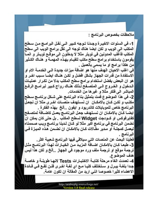‫ملحظات بخصوص البرنامج :‬
‫1 - في السنوات الخيييرة وجييدنا تييوجه كييبير الييى نقييل البرامييج ميين سييطح‬
‫المكتب الى الويب و لكن ايضا هناك توجه الى نقل برامج الويب الى سطح‬
‫المكتب فأغلب المدونين في تويتر مثل ل يدخلون الى موقييع تويييتر و انمييا‬
‫يقومون باستخدام برامج سطح مكتب للقيييام بهييذه المهميية و هنيياك الكييثير‬
‫من هكذا برامج او ما يسمى بالعميل .‬
‫في اغلب الحيان الهدف منها هو اضافة ميزات جديدة الييى الخدميية الم او‬
‫الستفادة من قدرات الجهاز بشكل افضل و لكيين هنيياك ايضييا سييبب اخيير و‬
‫هو ان البعض يفضل استخدام برامج سطح المكتب بدل من تكييرار عمليييات‬
‫الييدخول و الخييروج الييى المتصييفح لييذلك هنيياك رواج كييبير لبرامييج الرفييع‬
‫المباشر الى فلكر مثل و غيرها من الخدمات.‬
‫2 - في هذا الموضوع قمت بتمثيل بناء البرنامج على شييكل برنامييج سييطح‬
‫مكتييب و لكيين كييان بالمكييان ان نسييتهدف منصييات اخييرى مثل ان نجعييل‬
‫البرنامج خاص للموبايلت كاندريود و ايفون ..ألخ بهذه الفكرة .‬
‫ايضييا كييان بالمكييان ان نسييتهدف جعييل البرنامييج يعمييل كاضييافة لمتصييفح‬
‫كفايرفوكس او كييودجت ‪ Widget‬لسطح المكتب . بل حتى كان يمكن ان‬
‫نضمن البرنامج في برنامج اكبر مثل لو كييان لييدينا برنامييج ويييب صييممناه‬
‫ليعمييل كمجليية او مييدير مقييالت كييان بالمكييان ان نضييمن هييذه الميييزة فييي‬
‫البرنامج .‬
‫فعلينا البحث عن المنصات التي سيلقي فيها البرنامج شعبية اكثر.‬
‫3 - طبعييا كييان بالمكييان اضييافة المزيييد ميين الخيييارات لهييذا البرنامييج مثييل‬
‫ترجمة موقع او ترجمة ملف ورد موجود في الجهاز ..ألخ و لكن هذا ليس‬
‫هدف الموضوع.‬
‫4- تعمدت الغاء مرحلة كتابيية الختبييارات ‪ Tests‬لنهييا طويليية و خاصيية‬
‫جييدا بلغيية بيييرل و سييتختلف كليييا مييع اي لغيية اخييرى فليين تقييع فييي فييائدة‬
‫العضاء كثيرا خصوصا انني اريد من المقالة ان تكون عامة.‬
‫/‪http://arabicplg.sourceforge.net‬‬
‫‪Version 1.0 final release‬‬

 