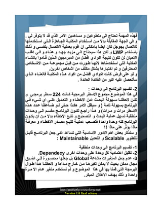 ‫فهذه المهمة تحتاج الى متطوعين و مساهمين المر الذي قد ل يتوفر لي .‬
‫و في الجهة المقابلة بدل ميين اسييتخدام المكتبيية الجيياهزة الييتي اسييتخدمتها‬
‫للتصال بجوجل كان ايضا بامكاني ان اقوم بعملية التصيال بنفسييي و ذليك‬
‫باستخدم ‪ LWP‬و لكن هذا سيحتاج الييى مزيييد جهييد و عنيياء و فييي اغلييب‬
‫الحيان لن تكون نتيجة اكوادي افضل من المبرمجين الييذين قيياموا بانشيياء‬
‫المكتبة التي استخدمناها لنهييا طييورت ميين قبييل مجموعيية ميين الشييخاص‬
‫المحترفين و تم اختبارها بشكل مكثف من اشخاص اخرين.‬
‫و لو على فرض كانت اكوادي افضل من اكواد هييذه المكتبيية فالعنيياء الييذي‬
‫سأتحصل عليه اكبر من الفائدة العائدة .‬
‫2- تقسيم البرنامج الى وحدات :‬
‫في هذا الموضوع مجموع السطر البرمجية كييانت 422 سييطر برمجييي و‬
‫لكيين لحظنييا سييهولة البحييث عيين الخطيياء و التعييديل علييى اي شيييء فييي‬
‫البرنامج بسهولة تامة ) و سيظل المر هكييذا حييتى لييو ضيياعفنا عييدد هييذه‬
‫السطر مرات و مييرات( و هييذا راجييع لكييون البرنامييج مقسييم الييى وحييدات‬
‫منطقية تسهل عملية البحث و التصحيح و تتبع الخطاء بدل ميين ان يكييون‬
‫البرنامج كله وحدة واحدة فتصييعب عملييية تتبييع مصيدر الخطيياء و معرفية‬
‫ماذا يؤثر على ماذا !؟‬
‫و سنذكر بعض اهم المور الساسية التي تساعد على جعل البرنامييج قابييل‬
‫للتطوير ‪ Scalable‬و التعديل ‪: Maintainable‬‬
‫1- تقسيم البرنامج الى وحدات منطقية‬
‫2- تقليل اعتمادية كل وحدة على وحدات اخرى ‪.Dependecy‬‬
‫3- عدم جعل المتغيرات مشاعة ‪ Global‬بل جعلها محصييورة فييي اضيييق‬
‫مجال ممكن بحيث ل يمكن تغيرهيا مين خيارج ميداها و لحظنيا هيذا طيوال‬
‫البرمجة التي قمنا بها في هذا الموضوع و لم نستخدم متغير عييام ال مييرة‬
‫واحدة و ذلك بهدف العلن المبكر.‬
‫/‪http://arabicplg.sourceforge.net‬‬
‫‪Version 1.0 final release‬‬

 