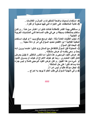 ‫4 - استخدام تسميات واضحة للمتغيرات و الدوال و الكلسات .‬
‫5- كتابة الملحظات على الجزاء التي فيها صعوبة او فكرة .‬
‫و سييأكتفي بهييذا القييدر فالمقاليية طييالت كييثيرا و اعتييذر ميين هييذا .. و لكيين‬
‫سأختم بملحظات بسيطة و هي في طلب المساعدة فييي المنتييديات العربييية‬
‫او الجنبية :‬
‫1 - تجنب الطلبات العامة مثل : كيف ابرمج موقع ويب ؟ او كيييف اسييتخدم‬
‫المكتبة الفلنية ؟ بل الفضل تحديد السؤال في امر او دالة معينة …‬
‫2- البحث قبل السؤال .‬
‫3 - المحاولة قبل السؤال فالتفاعل مع السائل يزيد كييثيرا عنييدما يييرون انييه‬
‫بحث و سعى بنفسه ثم عرض مشكلته .‬
‫4 - عرض الكود البرمجي و هذه كييثيرا مييا تتكييرر فييالكثير ل يقبييل بعييرض‬
‫كامل الكود المصدري ، ربما هو خوف الحراج او خوف ان يسييرق الكييود‬
‫او شيء من هذا القبيل . و لكن عرض الكود البرمجي كامل و ليس جييزء‬
‫منه يساعد كثيرا على حل المشكلة .‬
‫5- اجعل سؤالك طلبا و ليس امرا !.‬
‫6- و في النهاية السؤال في طلب العلم ل يوجد به احراج ..‬

‫###‬

‫/‪http://arabicplg.sourceforge.net‬‬
‫‪Version 1.0 final release‬‬

 