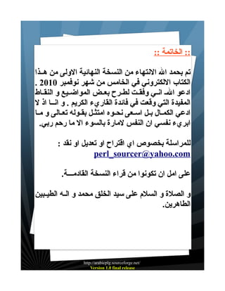 ‫:: الخاتمة ::‬
‫تم بحمد ال النتهاء من النسخة النهائية الولى من هــذا‬
‫الكتاب اللكتروني في الخامس من شهر نوفمبر 0102 .‬
‫ادعو ال ـ انــي وفقــت لطــرح بعــض المواضــيع و النقــاط‬
‫المفيدة التي وقعت في فائدة القاريء الكريم . و انــا اذ ل‬
‫ادعي الكمــال بــل اســعى نحــوه امتثــل بقــوله تعــالى و مــا‬
‫ابريء نفسي ان النفس لمارة بالسوء ال ما رحم ربي.‬
‫للمراسلة بخصوص اي اقتراح او تعديل او نقد :‬
‫‪perl_sourcer@yahoo.com‬‬
‫على امل ان تكونوا من قراء النسخة القادمـــة.‬
‫و الصلة و السلم على سيد الخلق محمد و الــه الطيــبين‬
‫الطاهرين.‬

‫/‪http://arabicplg.sourceforge.net‬‬
‫‪Version 1.0 final release‬‬

 