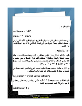‫مثال اخر :‬
‫;”‪my $name = “ali‬‬
‫;”‪$name = “Tomy‬‬
‫في هذا المثال المتغير كان يحمل قيمة علي و لكن تم تغيير القيمة الى تومي‬
‫و سيظل المتغير يحمل اسم تومي الى نهاية البرنامج اذا لم يتم اعادة تغييــر‬
‫هذه القيمة.‬
‫القوائم ‪:Arrays‬‬
‫طيب ماذا لــو كنــا نريــد ان ننشــيء متغيــر و لكــن يحمــل عــدة اســماء . مثل‬
‫اسماء اصدقاء البيئة. يمكننا ان نستخدم القــوائم او اللســتة و هــي متغيــر و‬
‫لكن يحمل عدة قيم بداخله و ذلك بحســب ترتيـب رقمـي فاللسـتة تبـدا مـن 0‬
‫للعنصر الول و 1 للعنصر الثاني ..الخ‬
‫مرة اخرى هنــاك لغــات برمجــة تطلــب تحديــد نــوع العناصــر الموجــودة فــي‬
‫القائمة و لغات ل تطلب، مثالنا هنا قائمة باسماء طلب ..‬
‫;‪my @array = qwali yasser salman‬‬
‫الن المتغيــر ‪ array‬يحمــل ثلث قيــم علــي و ياســر و ســلمان و يمكــن‬
‫الوصول الى كل قيمة بتحديد رقم القيمة :‬
‫;]0[‪print $array‬‬
‫/‪http://arabicplg.sourceforge.net‬‬
‫‪Version 1.0 final release‬‬

 