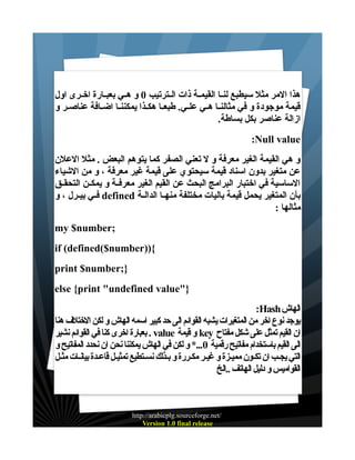 ‫هذا المر مثل سيطبع لنــا القيمــة ذات الــترتيب 0 و هــي بعبــارة اخــرى اول‬
‫قيمة موجودة و في مثالنــا هــي علــي. طبعــا هكــذا يمكننــا اضــافة عناصــر و‬
‫ازالة عناصر بكل بساطة.‬
‫‪:Null value‬‬
‫و هي القيمة الغير معرفة و ل تعني الصفر كما يتوهم البعض . مثل العلن‬
‫عن متغير بدون اسناد قيمة سيحتوي على قيمة غير معرفة ، و من الشياء‬
‫الساسية في اختبار البرامج البحث عن القيم الغير معرفــة و يمكــن التحقــق‬
‫بأن المتغير يحمل قيمة باليات مختلفة منهــا الدالــة ‪ defined‬فــي بيــرل ، و‬
‫مثالها :‬
‫;‪my $number‬‬
‫{))‪if (defined($number‬‬
‫};‪print $number‬‬
‫}"‪else {print "undefined value‬‬
‫الهاش ‪:Hash‬‬
‫يوجد نوع اخر من المتغيرات يشبه القوائم الى حد كبير اسمه الهاش و لكن الختلف هنا‬
‫ان القيم تمثل على شكل مفتاح ‪ key‬و قيمة ‪ . value‬بعبارة اخرى كنا في القوائم نشير‬
‫الى القيم باستخدام مفاتيح رقمية 0...* و لكن في الهاش يمكننا نحن ان نحدد المفاتيح و‬
‫التي يجـب ان تكـون مميـزة و غيـر مكـررة و بـذلك نسـتطيع تمثيـل قاعـدة بيانـات مثـل‬
‫القواميس و دليل الهاتف ..الخ‬

‫/‪http://arabicplg.sourceforge.net‬‬
‫‪Version 1.0 final release‬‬

 