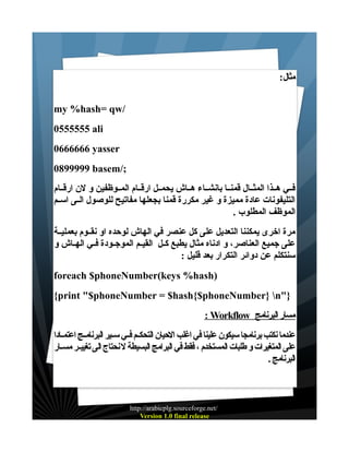 ‫مثال:‬
‫/‪my %hash= qw‬‬
‫‪0555555 ali‬‬
‫‪0666666 yasser‬‬
‫;/‪0899999 basem‬‬
‫فــي هــذا المثــال قمنــا بانشــاء هــاش يحمــل ارقــام المــوظفين و لن ارقــام‬
‫التليفونات عادة مميزة و غير مكررة قمنا بجعلها مفاتيح للوصول الــى اســم‬
‫الموظف المطلوب .‬
‫مرة اخرى يمكننا التعديل على كل عنصر في الهاش لوحده او نقــوم بعمليــة‬
‫على جميع العناصر، و ادناه مثال يطبع كــل القيــم الموجــودة فــي الهــاش و‬
‫سنتكلم عن دوائر التكرار بعد قليل :‬
‫)‪foreach $phoneNumber(keys %hash‬‬
‫}"‪{print "$phoneNumber = $hash{$phoneNumber} n‬‬
‫مسار البرنامج ‪: Workflow‬‬
‫عندما نكتب برنامجا سيكون علينا في اغلب الحيان التحكـم فـي سـير البرنامـج اعتمـادا‬
‫على المتغيرات و طلبات المستخدم ، فقط في البرامج البسيطة ل نحتاج الى تغييــر مســار‬
‫البرنامج .‬

‫/‪http://arabicplg.sourceforge.net‬‬
‫‪Version 1.0 final release‬‬

 