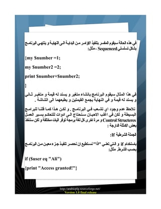 ‫في هذه الحالة سيقوم المفسر بتنفيذ الوامـر مـن البدايـة الـى النهايـة و ينتهـي البرنامـج‬
‫بشكل تسلسلي ‪ ، Sequenced‬مثال:‬
‫;1= ‪{my $number‬‬
‫;2= 2‪my $number‬‬
‫;2‪print $number+$number‬‬
‫}‬
‫في هذا المثال سيقوم البرنامج بانشاء متغير و يسند له قيمة و متغيــر ثــاني‬
‫و يسند له قيمة و في النهاية يجمع القيمتين و يطبعهما الى الشاشة .‬
‫نلحظ عدم وجود اي تشـعب فـي البرنامـج . و لكـن هـذا كمـا قلنـا للبرامـج‬
‫البسيطة و لكن في اغلب الحيــان ســنحتاج الــى ادوات للتحكــم بســير العمــل‬
‫‪ Control Structeres‬و مرة اخرى كل لغة برمجة توفر اليات مختلفة و لكن سنأخذ‬
‫بعض المثلة الدارجة :‬
‫الجملة الشرطية ‪:If‬‬
‫باستخدام ‪ if‬و الـتي تعنـي "اذا" نسـتطيع ان نحصـر تنفيـذ جـزء معيـن مـن البرنامـج‬
‫بحسب الشرط. مثال:‬
‫)"‪if ($user eq "Ali‬‬
‫}"!‪{print "Access granted‬‬

‫/‪http://arabicplg.sourceforge.net‬‬
‫‪Version 1.0 final release‬‬

 
