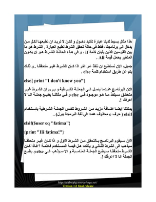 ‫هذا مثال بسيط لدينا عبارة تأكيد دخــول و لكــن ل نريــد ان نطبعهــا لكــل مــن‬
‫يدخل الى برنامجنا، فقط في حالة تحقق الشرط نطبع العبارة . الشرط هو ما‬
‫بين القوسين الذين يليان كلمة ‪ ، if‬و في هــذه الحالــة الشــرط هــو ان يكــون‬
‫المتغير يحمل قيمة ‪. Ali‬‬
‫جميل، الن نستطيع ان ننفذ امر اخر اذا كــان الشــرط غيــر متحققــا . و ذلــك‬
‫يتم عن طريق استخدام كلمة ‪. else‬‬
‫}"‪else{ print "I don't know you‬‬
‫الن البرنامــج عنــدما يصــل الــى الجملــة الشــرطية و يــرى ان الشــرط غيــر‬
‫متحقــق ســينفذ مــا هــو موجــود فــي ‪ else‬و فــي مثالنــا يطبــع جملــة انــا ل‬
‫اعرفك !.‬
‫يمكننا ايضـا اضــافة مزيـد مـن الشـروط لنفـس الجملـة الشـرطية باســتخدام‬
‫‪ ) elsif‬حرف ‪ e‬محذوف عمدا في لغة البرمجة بيرل( .‬
‫)"‪elsif($user eq "fatima‬‬
‫}"!‪{print "Hi fatima‬‬
‫الن ســيقوم البرنامــج بــالتحقق مــن الشــرط الول و اذا كــان غيــر متحققــا‬
‫سيذهب الى الشرط الثــاني و يتأكـد هــل قيمــة المســتخدم فاطمـة ؟ فــاذا كــان‬
‫الشــرط متحققــا ســيطبع الجملــة المناســبة و ال ســيذهب الــى ‪ else‬و يطبــع‬
‫الجملة انا ل اعرفك !.‬

‫/‪http://arabicplg.sourceforge.net‬‬
‫‪Version 1.0 final release‬‬

 