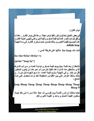 ‫دوائر التكرار:‬
‫في بعض الحيان نحتاج ان نكرر تنفيذ اوامر معينة ، و هنا تأتي دوائر التكرار .. عادة ما‬
‫يرافق كل دائرة تكرار عداد لديه قيمة صغرى و قيمة كـبرى لكـي تنتهـي عمليـة التكـرار‬
‫عنـد الوصـول للقيمـة الكـبرى و بـذلك نضـمن عـدم اسـتمرار التكـرار الـى مـا ل نهايـة‬
‫‪.infinite loop‬‬
‫لنبدا بالــ ‪ for loop‬مثالها على طريقة السي :‬
‫)++‪for ($a=0;$a<10;$a‬‬
‫}"‪{print "loop $a‬‬
‫نلحظ ان بعد كلمة ‪ for‬يوجد قيمة صــغرى لبدايــة العــداد و مــن ثــم الشــرط‬
‫الذي ستتحقق منه الدائرة عند تنفيذ كــل دورة و هــو هنــا ان يكــون المتغيــر‬
‫اقل من 01 . و في النهاية سنزيد قيمة العداد +1 مــع انتهــاء كــل دورة .. و‬
‫بذلك ستنفذ الوامر التي بين القواس المعقوفة 01 مرات لنحصل على هــذا‬
‫الناتج :‬
‫‪loop 0loop 1loop 2loop 3loop 4loop 5loop 6loop 7loop‬‬
‫9 ‪8loop‬‬
‫ايضا يمكننا ان نمرر قائمـة بيـن قوســي الــ ‪ for‬مثل مــن 1 الـى 01 حيــث‬
‫ستكون القيمة الصغرى واحد و القيمة الكبرى 01.‬

‫/‪http://arabicplg.sourceforge.net‬‬
‫‪Version 1.0 final release‬‬

 