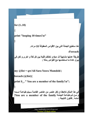 ‫)01..1( ‪for‬‬
‫{‬
‫"‪print "looping 10 times!n‬‬
‫}‬
‫هنا سنطبع الجملة التي بين القواس المعقوفة 01 مرات.‬
‫‪:Foreach‬‬
‫طريقة عملها مشابهة للـ ‪ for‬و تختلف قليل بين كل لغة و اخرى و لكن في‬
‫بيرل عادة ما نستخدمها مع القوائم...مثل :‬

‫;/‪my @list = qw/Ali Sara Yosra Mamdoh‬‬
‫{)‪foreach (@list‬‬
‫;"‪print $_, " You are a member of the family!n‬‬
‫}‬
‫في هذا المثال نلحظ ان لكل عنصر من عناصر القائمة ســيتم طباعــة اســمه‬
‫و مــن ثــم طباعــة الجملــة ‪!You are a member of the family‬‬
‫امامه . فتكون النتيجة :‬

‫/‪http://arabicplg.sourceforge.net‬‬
‫‪Version 1.0 final release‬‬

 