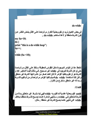 ‫‪do while‬‬
‫في بعض الحيان نريد ان نقوم بعملية التكرار مرة واحدة علـى القـل بغـض النظـر عـن‬
‫كون الشرط متحققا او ل هنا نستخدم ‪.. do while‬‬
‫;01=‪my $a‬‬
‫{ ‪do‬‬
‫;"‪print "this is a do while loop‬‬
‫;++‪$a‬‬
‫}‬
‫;)01< ‪while ($a‬‬

‫نلحظ هنا ان الوامر الموجودة داخل القواس المعقوفة سـتنفذ علـى القـل مـرة واحـدة‬
‫حتى لو كان الشرط الموجود في ‪ while‬غير صـحيح . فـي مثالنـا قيمـة المتغيـر 01 و‬
‫الشرط هو ان نقوم بتنفيذ الوامر اذا كان العدد اصغر من عشرة لهذا الشرط غير متحقق‬
‫و لكن لننا استخدمنا ‪ do while‬فسيتم تنفيذ الوامر مرة واحدة و من ثم تقييم الشــرط‬
‫و بما انه غير متحقق سنخرج من التكرار .‬
‫‪:Until‬‬
‫‪ until‬تقوم بعملية عكسية لما تقوم به ‪ while‬فهي تبدا بشرط غير متحقـق بـدل مـن‬
‫الشرط المتحقـق فـي ‪ while‬و سـتنتهي الـدائرة عنـدما يصـبح الشـرط متحققـا بخلف‬
‫‪ while‬التي تنتهي عندما يصبح الشرط غير متحققا .. مثال:‬

‫/‪http://arabicplg.sourceforge.net‬‬
‫‪Version 1.0 final release‬‬

 