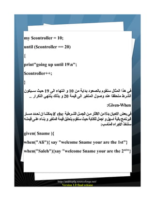 ‫;01 = ‪my $controller‬‬
‫)02 == ‪until ($controller‬‬
‫{‬
‫;"‪print"going up until 19n‬‬
‫;++‪$controller‬‬
‫}‬
‫في هذا المثال سنقوم بالصعود بداية من 01 و انتهاء الى 91 حيث ســيكون‬
‫الشرط متحققا عند وصول المتغير الى قيمة 02 و بذلك ينتهي التكرار ..‬
‫‪:Given-When‬‬
‫في بعض الحيان بدل من الكثار مـن الجمـل الشـرطية ‪ if else‬يمكننـا ان نحـدد مسـار‬
‫البرنامج بالية اسهل و اجمل للكتابة حيث سنقوم بتحليل قيمة المتغير و بنـاء علـى قيمتـه‬
‫سنتخذ الجراء المناسب:‬
‫{) ‪given( $name‬‬
‫}"‪when("Ali"){ say "welcome $name your are the 1st‬‬
‫}"‪when("Saleh"){say "welcome $name your are the 2nd‬‬

‫/‪http://arabicplg.sourceforge.net‬‬
‫‪Version 1.0 final release‬‬

 