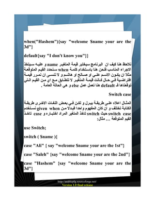 ‫‪when("Hashem"){say "welcome $name your are the‬‬
‫}"‪3d‬‬
‫}}"‪default{say "I don't know you‬‬
‫نلحظ هنا كيف ان البرنامج سيختبر قيمة المتغيــر ‪ name‬و عليــه ســيتخذ‬
‫الجراء المناسب فنحن هنا باسـتخدام كلمـة ‪ when‬سـنحدد القيـم المتوقعـة‬
‫مثل ان يكــون الســم علــي او صــالح او هاشــم و ل ننســى ان نمــرر قيمــة‬
‫افتراضــية فــي حــال كــانت قيمــة المتغيــر ل تتطــابق مــع اي مــن القيــم الــتي‬
‫توقعناها فـ ‪ default‬هنا تعمل عمل ‪ else‬و هي الحالة العامة .‬
‫‪Switch case‬‬
‫المثــال اعله علــى طريقــة بيــرل و لكــن فــي بعــض اللغــات الخــرى طريقــة‬
‫الكتابة تختلف و ان كان المفهوم واحدا فبــدل مــن ‪ given when‬نســتخدم‬
‫‪ switch case‬حيث ‪ switch‬تاخذ المتغير المراد اختبــاره و ‪ case‬تاخــذ‬
‫القيم المتوقعة … مثال:‬
‫;‪use Switch‬‬
‫{) ‪switch ( $name‬‬
‫}"‪case "Ali" { say "welcome $name your are the 1st‬‬
‫}"‪case "Saleh" {say "welcome $name your are the 2nd‬‬
‫‪case "Hashem" {say "welcome $name your are the‬‬
‫}"‪3d‬‬
‫/‪http://arabicplg.sourceforge.net‬‬
‫‪Version 1.0 final release‬‬

 