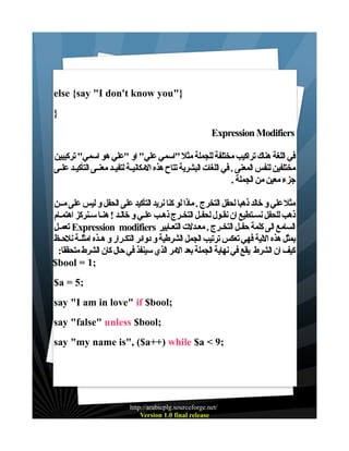 ‫}"‪else {say "I don't know you‬‬
‫}‬
‫‪Expression Modifiers‬‬
‫في اللغة هناك تراكيب مختلفة للجملة مثل "اسمي علي" او "علي هو اسمي" تركيبين‬
‫مختلفين لنفس المعنى . في اللغات البشرية تتاح هذه المكانيـة لتفيـد معنـى التأكيـد علـى‬
‫جزء معين من الجملة .‬
‫مثل علي و خالد ذهبا لحفل التخرج . ماذا لو كنا نريد التأكيد على الحفل و ليس على مــن‬
‫ذهب للحفل نسـتطيع ان نقـول لحفـل التخـرج ذهـب علـي و خالـد ! هنـا سـنركز اهتمـام‬
‫السامع الى كلمة حفـل التخـرج . معـدلت التعـابير ‪ Expression modifiers‬تعمـل‬
‫بمثل هذه اللية فهي تعكس ترتيب الجمل الشرطية و دوائر التكـرار و هـذه امثلـة نلحـظ‬
‫كيف ان الشرط يقع في نهاية الجملة بعد المر الذي سينفذ في حال كان الشرط متحققا:‬
‫;1 = ‪$bool‬‬
‫;5 = ‪$a‬‬
‫;‪say "I am in love" if $bool‬‬
‫;‪say "false" unless $bool‬‬
‫;9 < ‪say "my name is", ($a++) while $a‬‬

‫/‪http://arabicplg.sourceforge.net‬‬
‫‪Version 1.0 final release‬‬

 