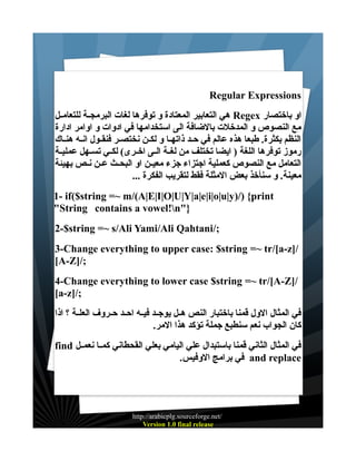 ‫‪Regular Expressions‬‬
‫او باختصار ‪ Regex‬هي التعابير المعتادة و توفرها لغات البرمجــة للتعامــل‬
‫مع النصوص و المدخلت بالضافة الى استخدامها في ادوات و اوامر ادارة‬
‫النظم بكثرة. طبعا هذه عالم في حــد ذاتهــا و لكــن نختصــر فنقــول انــه هنــاك‬
‫رموز توفرها اللغة ) ايضا تختلف من لغــة الــى اخــرى( لكــي تســهل عمليــة‬
‫التعامل مع النصوص كعملية اجتزاء جزء معيــن او البحــث عــن نــص بهيئة‬
‫معينة. و سنأخذ بعض المثلة فقط لتقريب الفكرة ...‬
‫‪1- if($string =~ m/(A|E|I|O|U|Y|a|e|i|o|u|y)/) {print‬‬
‫}"‪"String contains a vowel!n‬‬
‫;/‪2-$string =~ s/Ali Yami/Ali Qahtani‬‬
‫/]‪3-Change everything to upper case: $string =~ tr/[a-z‬‬
‫;/]‪[A-Z‬‬
‫/]‪4-Change everything to lower case $string =~ tr/[A-Z‬‬
‫;/]‪[a-z‬‬
‫في المثال الول قمنا باختبار النص هــل يوجــد فيــه احــد حــروف العلــة ؟ اذا‬
‫كان الجواب نعم سنطبع جملة تؤكد هذا المر.‬
‫في المثال الثاني قمنا باستبدال علي اليامي بعلي القحطاني كمــا نعمــل ‪find‬‬
‫‪ and replace‬في برامج الوفيس.‬

‫/‪http://arabicplg.sourceforge.net‬‬
‫‪Version 1.0 final release‬‬

 
