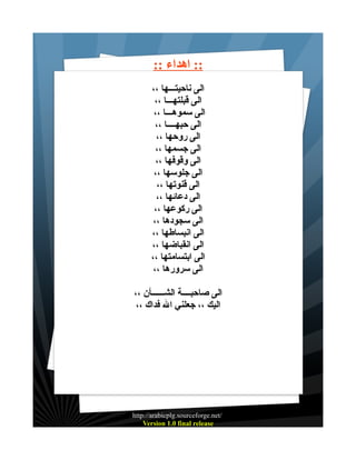 ‫:: اهداء ::‬
‫الى ناحيتـــها ،،‬
‫الى قبلتهـــا ،،‬
‫الى سموهـــا ،،‬
‫الى حبهــــا ،،‬
‫الى روحها ،،‬
‫الى جسمها ،،‬
‫الى وقوفها ،،‬
‫الى جلوسها ،،‬
‫الى قنوتها ،،‬
‫الى دعائها ،،‬
‫الى ركوعها ،،‬
‫الى سجودها ،،‬
‫الى انبساطها ،،‬
‫الى انقباضها ،،‬
‫الى ابتسامتها ،،‬
‫الى سرورها ،،‬
‫الى صاحبــــة الشــــــأن ،،‬
‫اليك ،، جعلني ال فداك ،،‬

‫/‪http://arabicplg.sourceforge.net‬‬
‫‪Version 1.0 final release‬‬

 