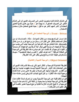 ‫في المثــال الثــالث قمنــا بتحويــل النــص الــى الحــروف الكــبيرة و فــي المثــال‬
‫الخير الى الحروف الصغيرة . ما يهمنا هو // حيث بين هذين نضع التعابير‬
‫المعتادة و المر المهم الخر هو ما قبل // حيث نضع المعامل مثــل ‪ s‬معامــل‬
‫الستبدال .‬
‫‪ :: Event – Driven‬البرمجة المعتمدة على الحداث‬
‫هنـا مسـار البرنامـج يحـدد مـن خلل الحـوادث ، مثل : الحساسـات او مـن‬
‫خلل المستخدم كالنقر على الفأرة او رسائل من برامج اخرى او مــن خلل‬
‫‪ .threads‬عادة نتعامل مع هذه النوعية من البرمجــة جنبــا الــى جنــب مــع‬
‫برمجة الواجهات الرسومية فهي توفر الية الربط بين الواجهات الرســومية‬
‫و الكواد البرمجية و قد تكلمت عن اهم مباديء هذه الطريقة فــي البرمجــة‬
‫في المقالة المرفقة " انت تعرف الكثير ! اكتب برامجك الشخصية"، حيــث‬
‫سنستعرض كيفية انشاء برنامج يبني بثقل على هذه الطريقة.‬
‫‪ :: Object Oriented‬البرمجة الشيئية ) الكائنية(‬
‫الطريقة المتداولة للبرمجة و الكثر شهرة في اوســاط الشــركات الكــبيرة و‬
‫حتى الجامعات هذه اليام . البرمجة الشيئية ليســت مفهومــا جديــدا بــل لهــا‬
‫من القدم و التاريخ ما يشهد على نموها و تبلورها علــى مــدى عــدة لغــات‬
‫برمجية تبنت هذه النظرة ، و لكن تتبع الجـانب التـاريخي ليـس مكـانه هـذه‬
‫العجالة.‬
‫قبل ان نتكلم قليل عــن البرمجــة الشــيئية يجــب ان نعــرف لمــاذا لقــت هــذه‬
‫الطريقة في البرمجة نجاحا واسعا بحيث ان اللغة التي ل تدعم هــذه الرؤيــة‬
‫البرمجية و ل تتيح الدوات اللزمة لكتابة برامج شــيئية تعتــبر ناقصــة فــي‬
‫نظر الخبراء و الشركات ؟‬
‫/‪http://arabicplg.sourceforge.net‬‬
‫‪Version 1.0 final release‬‬

 