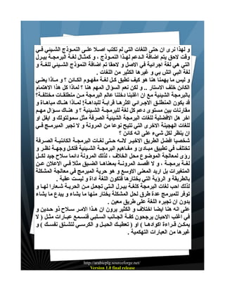 ‫و لهذا نرى ان حتى اللغات التي لم تكتب اصــل علــى النمــوذج الشــيئي فــي‬
‫وقت لحق يتم اضافة الــدعم لهــذا النمــوذج ، و كمثــال لغــة البرمجــة بيــرل‬
‫التي هي لغة اجرائية في الصل و لحقا تم اضافة النموذج الشــيئي للغــة و‬
‫لغة البي اتش بي و غيرها الكثير من اللغات .‬
‫و ليس ما يهمنا هنا هو كيف تطبق كــل لغــة مفهــوم الكــائن ؟ و مــاذا يعنــي‬
‫الكائن خلف الستار .. و لكن نعم السؤال المهم هنا ؟ لماذا كل هذا الهتمام‬
‫بالبرمجة الشيئية مع ان اغلبنا دخلنا عالم البرمجة مــن منطلقــات مختلفــة؟‬
‫قد يكون المنطلــق الجــرائي اكثرهــا قرابــة للبداهــة! لمــاذا هنــاك مباهــاة و‬
‫مقارنات بين مستوى دعم كل لغة للبرمجــة الشــيئية ؟ و هنــاك ســؤال مهــم‬
‫اخر هل الفضلية للغات البرمجة الشيئية الصرفة مثل سمولتولك و ايفل او‬
‫للغات الهجينة الخرى التي تتيح نوعا من المرونة و ل تجبر المبرمــج فــي‬
‫ان ينظر لكل شيء على انه كائن ؟‬
‫شخصيا افضل الطريق الخيــر لنــه حــتى لغــات البرمجــة الكائنيــة الصــرفة‬
‫تختلف في تطبيق مبــادئ و مفــاهيم البرمجــة الشــيئية فلكــل وجهــة نظــر و‬
‫رؤى لمعالجة الموضوع محل الخلف ، لذلك المرونة دائما سلح جيد لكــل‬
‫لغــة برمجــة ، و ل اقصــد المرونــة بمعناهــا الضــيق مثل فــي العلن عــن‬
‫المتغيرات بل اريد المعنى الوسع و هو حرية المبرمج في معالجة المشكلة‬
‫بالطريقة و الرؤية التي يختارها فتكون اللغة اداة و ليست عقبة .‬
‫لذلك احب لغات البرمجة كلغـة بيـرل الـتي تجعـل مـن الحريـة شـعارا لهـا و‬
‫توفر للمبرمج عدة طرق لحل المشكلة يختار منها ما يشاء و يبدع ما يشاء‬
‫بدون ان تجبره اللغة على طريق معين .‬
‫على انه هنا ايضا اختلف و الكثير يرون ان هــذا المــر ســلح ذو حــدين و‬
‫في اغلب الحيان يرجحون كفــة الجــانب الســلبي فنســمع عبــارات مثــل ) ل‬
‫يمكــن قــراءة اكوادهــا ( او ) تعطيــك الحبــل و الكرســي لتشــنق نفســك ( و‬
‫غيرها من العبارات التهكمية .‬

‫/‪http://arabicplg.sourceforge.net‬‬
‫‪Version 1.0 final release‬‬

 
