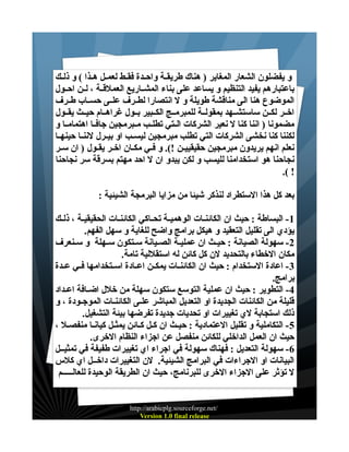 ‫و يفضلون الشعار المغاير ) هناك طريقــة واحــدة فقــط لعمــل هــذا ( و ذلــك‬
‫باعتبارهم يفيد التنظيم و يساعد على بناء المشــاريع العملقــة ، لــن احــول‬
‫الموضوع هنا الى مناقشة طويلة و ل انتصارا لطــرف علــى حســاب طــرف‬
‫اخــر لكــن ساستشــهد بمقولــة للمبرمــج الكــبير بــول غراهــام حيــث يقــول‬
‫مضمونا ) اننا كنا ل نعير الشركات الــتي تطلــب مــبرمجين جافــا اهتمامــا و‬
‫لكننا كنا نخشى الشركات التي تطلب مبرمجين ليســب او بيــرل لننــا حينهــا‬
‫نعلم انهم يريدون مبرمجين حقيقييــن !(. و فـي مكـان اخـر يقـول ) ان سـر‬
‫نجاحنا هو استخدامنا لليسب و لكن يبدو ان ل احد مهتم بسرقة سر نجاحنا‬
‫! (.‬
‫بعد كل هذا الستطراد لنذكر شيئا من مزايا البرمجة الشيئية :‬
‫1 - البساطة : حيث ان الكائنــات الوهميــة تحــاكي الكائنــات الحقيقيــة ، ذلــك‬
‫يؤدي الى تقليل التعقيد و هيكل برامج واضح للغاية و سهل الفهم.‬
‫2- سهولة الصيانة : حيــث ان عمليــة الصــيانة ســتكون ســهلة و ســنعرف‬
‫مكان الخطاء بالتحديد لن كل كائن له استقللية تامة.‬
‫3 - اعادة الستخدام : حيث ان الكائنــات يمكــن اعــادة اســتخدامها فــي عــدة‬
‫برامج.‬
‫4- التطوير : حيث ان عملية التوسع ستكون سهلة من خلل اضـافة اعـداد‬
‫قليلة من الكائنات الجديدة او التعديل المباشر علــى الكائنــات الموجــودة ، و‬
‫ذلك استجابة لي تغييرات او تحديات جديدة تفرضها بيئة التشغيل.‬
‫5 - التكاملية و تقليل العتمادية : حيـث ان كـل كـائن يمثـل كيانـا منفصـل ،‬
‫حيث ان العمل الداخلي للكائن منفصل عن اجزاء النظام الخرى.‬
‫6- سهولة التعديل : فهناك سهولة في اجراء اي تغييرات طفيفة في تمثيــل‬
‫البيانات او الجراءات في البرامج الشيئية. لن التغييرات داخــل اي كلس‬
‫ل تؤثر على الجزاء الخرى للبرنامج، حيث ان الطريقة الوحيدة للعالـــــم‬

‫/‪http://arabicplg.sourceforge.net‬‬
‫‪Version 1.0 final release‬‬

 