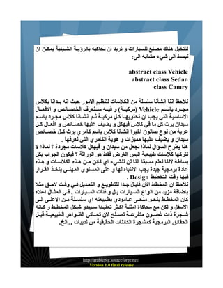 ‫لنتخيل هناك مصنع للسيارات و نريد ان نحاكيه بالرؤيــة الشــيئية يمكــن ان‬
‫نبسط الى شيء مشابه الى:‬
‫‪abstract class Vehicle‬‬
‫‪abstract class Sedan‬‬
‫‪class Camry‬‬
‫نلحظ اننا انشأنا سلسلة من الكلسات لتنظيم المور حيث انه بــدانا بكلس‬
‫مجــرد باســم ‪) Vehicle‬مركبــة( و فيــه ســنعرف الخصــائص و الفعــال‬
‫الساسية التي يجب ان تحتويهــا كــل مركبــة ثــم انشــانا كلس مجــرد باســم‬
‫سيدان يرث كل ما في كلس فيهكل و يضيف عليها خصــائص و افعــال كــل‬
‫عربة من نوع صالون اخيرا انشأنا كلس باسم كامري يرث كــل خصــائص‬
‫سيدان و يضيف عليها مميزات و هوية الكامري التي نعرفها .‬
‫هنا يطرح السؤال لماذا نجعل من سيدان و فيهكل كلسات مجردة ؟ لماذا ل‬
‫نتركها كلسات طبيعية اليس الغرض فقط هو الوراثة ؟ فيكون الجواب بكل‬
‫بساطة لننا نعلم مسبقا اننا لن ننشيء اي كائن مــن هــذه الكلســات و هــذه‬
‫عادة برمجية جيدة يجب النتباه لها و على المستوى المهنــي يتخــذ القــرار‬
‫فيها وقت التخطيط ‪. Design‬‬
‫نلحظ ان المخطط الن قابــل جــدا للتطويــع و التعــديل فــي وقــت لحــق مثل‬
‫باضافة مزيد من انواع السـيارات بـل و فئات السـيارات . فـي المثـال اعله‬
‫كان المخطــط ينحــو منحــى عــامودي بطــبيعته اي سلســلة مــن العلــى الــى‬
‫السفل و لكن مع محاكاة امثلــة اكــثر تعقيــدا ســيبدو شــكل المخطــط و كــانه‬
‫شــجرة ذات غصــون متفرعــة تصــلح لن تحــاكي الظــواهر الطبيعيــة قبــل‬
‫الحقائق البرمجية كمشجرة الكائنات الحقيقية من ثدييات ...الخ.‬

‫/‪http://arabicplg.sourceforge.net‬‬
‫‪Version 1.0 final release‬‬

 
