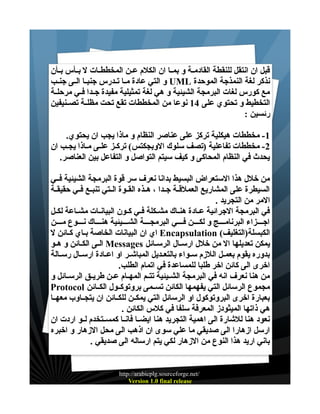 ‫قبل ان انتقل للنقطة القادمــة و بمــا ان الكلم عــن المخططــات ل بــأس بــأن‬
‫نذكر لغة النمذجة الموحدة ‪ UML‬و التي عادة مــا تــدرس جنبــا الــى جنــب‬
‫مع كورس لغات البرمجة الشيئية و هي لغة تمثيلية مفيدة جــدا فــي مرحلــة‬
‫التخطيط و تحتوي على 41 نوعا من المخططات تقع تحت مظلــة تصــنيفين‬
‫رئسين :‬
‫1- مخططات هيكلية تركز على عناصر النظام و ماذا يجب ان يحتوي.‬
‫2- مخططات تفاعلية )تصف سلوك الوبجكتس( تركـز علـى مـاذا يجـب ان‬
‫يحدث في النظام المحاكى و كيف سيتم التواصل و التفاعل بين العناصر.‬
‫من خلل هذا الستعراض البسيط بدانا نعرف سر قوة البرمجة الشيئية فــي‬
‫السيطرة على المشاريع العملقــة جــدا ، هــذه القــوة الــتي تنبــع فــي حقيقــة‬
‫المر من التجريد .‬
‫في البرمجة الجرائية عــادة هنــاك مشــكلة فــي كــون البيانــات مشــاعة لكــل‬
‫اجــــزاء البرنامــــج و لكــــن فــــي البرمجــــة الشــــيئية هنــــاك نــــوع مــــن‬
‫الكبسلة)التغليف( ‪ Encapsulation‬اي ان البيانات الخاصة بــاي كـائن ل‬
‫يمكن تعديلها ال من خلل ارسـال الرسـائل ‪ Messages‬الـى الكـائن و هـو‬
‫بدوره يقوم بعمــل اللزم ســواء بالتعــديل المباشــر او اعــادة ارســال رســالة‬
‫اخرى الى كائن اخر طلبا للمساعدة في اتمام الطلب.‬
‫من هنا نعرف انه في البرمجة الشــيئية تتــم المهــام عــن طريــق الرســائل و‬
‫مجموع الرسائل التي يفهمها الكائن تســمى بروتوكــول الكــائن ‪Protocol‬‬
‫بعبارة اخرى البروتوكول او الرسائل التي يمكــن للكــائن ان يتجــاوب معهــا‬
‫هي ذاتها الميثودز المعرفة سلفا في كلس الكائن .‬
‫نعود هنا للشارة الى اهمية التجريد هنا ايضــا فانــا كمســتخدم لــو اردت ان‬
‫ارسل ازهارا الى صديقي ما علي سوى ان اذهب الى محل الزهار و اخبره‬
‫باني اريد هذا النوع من الزهار لكي يتم ارساله الى صديقي .‬

‫/‪http://arabicplg.sourceforge.net‬‬
‫‪Version 1.0 final release‬‬

 