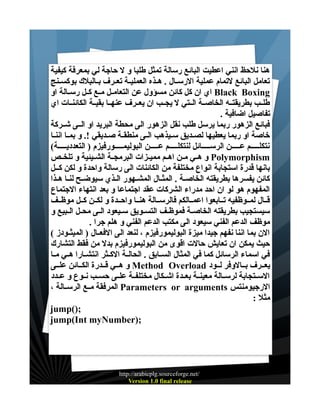 ‫هنا نلحظ انني اعطيت البائع رسالة تمثل طلبا و ل حاجة لي بمعرفة كيفية‬
‫تعامل البائع لتمام عملية الرســال . هــذه العمليــة تعــرف بــالبلك بوكســنج‬
‫‪ Black Boxing‬اي ان كل كائن مسؤول عن التعامــل مــع كــل رســالة او‬
‫طلــب بطريقتــه الخاصــة الــتي ل يجــب ان يعــرف عنهــا بقيــة الكائنــات اي‬
‫تفاصيل اضافية .‬
‫فبائع الزهور ربما يرسل طلب نقل الزهور الى محطة البريد او الــى شــركة‬
‫خاصة او ربما يعطيها لصــديق ســيذهب الــى منطقــة صــديقي !. و بمــا اننــا‬
‫نتكلـــــم عـــــن الرســـــائل لنتكلـــــم عـــــن البوليمـــــورفيزم ) التعدديـــــة(‬
‫‪ Polymorphism‬و هــي مــن اهــم مميــزات البرمجــة الشــيئية و تلخــص‬
‫بانها قدرة استجابة انواع مختلفة من الكائنات الى رسالة واحدة و لكن كــل‬
‫كائن يفسرها بطريقته الخاصـة . المثـال المشـهور الـذي سيوضـح لنـا هـذا‬
‫المفهوم هو لو ان احد مدراء الشركات عقد اجتماعا و بعد انتهاء الجتماع‬
‫قــال لمــوظفيه تــابعوا اعمــالكم فالرســالة هنــا واحــدة و لكــن كــل موظــف‬
‫سيستجيب بطريقته الخاصــة فموظــف التســويق ســيعود الــى محــل الــبيع و‬
‫موظف الدعم الفني سيعود الى مكتب الدعم الفني و هلم جرا .‬
‫الن بما اننا نفهم جيدا ميزة البوليمورفيزم ، لنعد الى الفعــال ) الميثــودز (‬
‫حيث يمكن ان تعايش حالت اقوى من البوليمورفيزم بدل من فقط التشارك‬
‫في اسماء الرسائل كما في المثال الســابق . الحالــة الكــثر انتشــارا هــي مــا‬
‫يعــرف بــالوفر لــود ‪ Method Overload‬و هــي قــدرة الكــائن علــى‬
‫الســتجابة لرســالة معينــة بعــدة اشــكال مختلفــة علــى حســب نــوع و عــدد‬
‫الرجيومنتس ‪ Parameters or arguments‬المرفقة مــع الرســالة ،‬
‫مثل :‬
‫;)(‪jump‬‬
‫;)‪jump(Int myNumber‬‬

‫/‪http://arabicplg.sourceforge.net‬‬
‫‪Version 1.0 final release‬‬

 