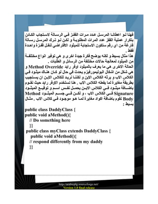 ‫فهنا لــو اعطانــا المرســل عــدد مــرات القفــز فــي الرســالة لســتجاب الكــائن‬
‫بتكرار عملية القفز عدد المرات المطلوبـة و لكــن لــو تـرك المرســل رســالة‬
‫فارغة من اي رقم ستكون الستجابة للميثود الفتراضي لنقــل قفــزة واحــدة‬
‫فقط .‬
‫هذا مثال بسيط و لكنه يوضح فكرة جيدة اخرى و هي توفير انواع مختلفــة‬
‫من الميثود لمعالجة حالت مختلفة من الرسائل و الطلبات .‬
‫الحالة الخرى هي ما يعرف بالميثود اوفر رايد ‪ Method Override‬و‬
‫هي شكل من اشكال البوليمورفيزم يحدث في حال لو كــان هنــاك ميثــود فــي‬
‫الكلس الب و يرثه الكلس البن و لكننـا نريـد للكلس البــن ان يسـتجيب‬
‫بطريقة مغايرة لما يفعله الكلس الب . هنا نستخدم الوفر رايد حيث نقــوم‬
‫باضــافة ميثــود فــي الكلس البــن يحمــل نفــس اســم و توقيــع الميثــود‬
‫‪ Signature‬فـــي الكلس الب ، و لكـــن فـــي جســـم الميثـــود ‪Method‬‬
‫‪ Body‬نقوم باضافة اكواد مغايرة لمــا هــو موجــود فــي كلس الب . مثــال‬
‫بسيط :‬
‫{ ‪public class DaddyClass‬‬
‫{)(‪public void aMethod‬‬
‫‪// Do something here‬‬
‫}}‬
‫{ ‪public class myClass extends DaddyClass‬‬
‫{)(‪public void aMethod‬‬
‫‪// respond differently from my daddy‬‬
‫}}‬

‫/‪http://arabicplg.sourceforge.net‬‬
‫‪Version 1.0 final release‬‬

 