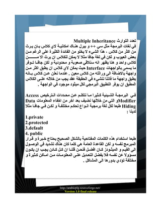 ‫تعدد التوارث ‪Multiple Inheritance‬‬
‫في لغات البرمجة مثل سي ++ و بيرل هنــاك امكانيـة لي كلس بــان يــرث‬
‫من اكثر من كلس ، هذا الشيء ل يخلو من الفائدة الكثيرة على الرغم مــن‬
‫بعض العيوب و لكن في لغة جافا مثل ل يمكن للكلس ان يرث ال مـــــــــن‬
‫كلس واحد و هنا يظهر انه سنلقي صعوبة و محدودية و لكن جافــا تــوفر‬
‫ما يسمى بالواجهات ‪ Interface‬حيث يمكن لي كلس ان يطبق اكثر مــن‬
‫واجهة بالضافة الى وراثته من كلس معين . عندما نعلن عــن كلس بــانه‬
‫يطبق واجهة ما فاننا ننشيء في الحقيقة عقد يجب من خلله علــى الكلس‬
‫المطبق ان يوفر التطبيق البرمجي لكل ميثود موجود في الواجهة .‬
‫فــي البرمجــة الشــيئية كــثيرا مــا نتكلــم عــن محــددات الــترخيص ‪Access‬‬
‫‪Modifier‬و التي من خللها نضيف بعد اخر من اخفاء المعلومات ‪Data‬‬
‫‪ Hiding‬طبعا لكل لغة برمجية انـواع تحكـم مختلفـة و لكـن فـي جافـا مثل‬
‫لدينا :‬
‫‪1.private‬‬
‫‪2.protected‬‬
‫‪3.default‬‬
‫‪4. public‬‬
‫طبعا استخدام هذه الكلمات المفتاحية بالشكل الصحيح يحتاج خــبرة و قــرار‬
‫المبرمج نفسه و لكن القاعدة العامة هي كلما كان هناك تشديد في الوصــول‬
‫الى القيــم و الميثــودز كــان افضــل فنحــن قلنــا ان كــل كــائن يجــب ان يكــون‬
‫مسؤول عن نفسه فل يفضل التعــديل علــى المعلومــات مــن امــاكن كـثيرة و‬
‫مختلفة تؤدي بدورها الى المشاكل .‬

‫/‪http://arabicplg.sourceforge.net‬‬
‫‪Version 1.0 final release‬‬

 