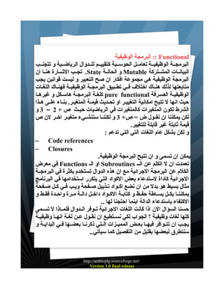 ‫‪ :: Functional‬البرمجة الوظيفية‬
‫البرمجــة الوظيفيــة تعامــل الحوســبة كتقييــم للــدوال الرياضــية و تتجنــب‬
‫البيانــات المشــتركة ‪ Mutable‬و الحالــة ‪ .State‬تجــب الشــارة هنــا ان‬
‫البرمجة الوظيفية هي مجموعة افكار ان صح التعبير و ليست قوانين يجب‬
‫متابعتها لذلك هنــاك اختلف فــي تطــبيق البرمجــة الوظيفيــة فهنــاك اللغــات‬
‫الوظيفيــة الصــرفة ‪ pure functional‬كلغــة البرمجــة هاســكل و غيرهــا‬
‫حيث انها ل تتيح امكانية التغييـر او تحـديث قيمـة المتغيـر. بنـاء علـى هـذا‬
‫الشرط تكون المتغيرات كالمتغيرات في الرياضيات حيـث ص + 2 = 3 و‬
‫لكن يمكننا ان نقــول ض = ص+ 3 و لكننــا سننشــيء متغيــر اخــر لن ص‬
‫قيمة ثابتة غير قابلة للتغيير.‬
‫و لكن بشكل عام اللغات التي التي تدعم :‬
‫‪– Code references‬‬
‫‪– Closures‬‬
‫يمكن ان تسمى و ان تتيح البرمجة الوظيفية.‬
‫تعمدت ان ل اتكلم عن الــ ‪ Subroutines‬او الـ ‪ Functions‬في معرض‬
‫الكلم عن البرمجة الجرائية مع ان هذه الدوال تستخدم بكثرة في البرمجــة‬
‫الجرائية كأداة لستدعاء بعض الكواد التي يتكرر استخدامها في البرنامج‬
‫مثال بسيط هو بدل من ان نضع اكــواد تــذييل صــفحة ويــب فـي كــل صــفحة‬
‫يمكننــا بكــل بســاطة حفــظ و كتابــة الكــواد داخــل دالــة مــرة واحــدة فقــط و‬
‫الكتفاء باستدعاء الدالة اينما احتجنا لها ..‬
‫حسنا السؤال الن اذا كانت اللغات الجرائية تــوفر الــدوال فلمــاذا ل تســمى‬
‫كلها لغات وظيفية ؟ الجواب لكي نســتطيع ان نقــول عــن لغــة انهــا وظيفيــة‬
‫يجــب ان تتــوافر فيهــا بعــض المميــزات الــتي ذكرنــا بعضــها فــي البدايــة و‬
‫سنتطرق لبعضها بقليل من التفصيل كما سيأتي..‬

‫/‪http://arabicplg.sourceforge.net‬‬
‫‪Version 1.0 final release‬‬

 