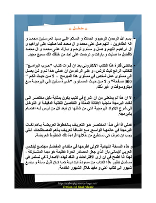 ‫:: مدخـــل ::‬
‫• بسم ال الرحمن الرحيم و الصلة و السلم علــى ســيد المرســلين محمــد و‬
‫اله الطاهرين ، اللهم صل على محمد و ال محمد كما صليت على ابراهيم و‬
‫ال ابراهيــم اللهــم و صــل و ســلم و ترحــم و بــارك علــى محمــد و ال محمــد‬
‫كأفضل ما صليت و باركت و ترحمت على احد من خلقك انك سميع مجيد.‬
‫• جائتني فكرة هذا الكتاب اللكتروني بعد ان قــرات كتــاب "حــرب البرامــج"‬
‫للكاتب الرائع كيث كرتس، و على الرغم من ان عملي هــذا لــم و لــن يصــل‬
‫الى مستوى عمل شخص في مستوى هذا المبرمج ، ل مــن حيــث الكــم "‬
‫003 صــفحة" و ل مــن حيــث المســتوى "خــبرة ســنين فــي البرمجــة مــع‬
‫ميكروسوفت و غير ذلك.‬
‫• ال ان هذا لم يمنعني من ان اشرع في كتيب يكون بمثابة دليل مختصــر الــى‬
‫لغات البرمجة متجنبا الطالة المملة و التفاصيل التقنية الدقيقــة او التوغــل‬
‫في شرح الكواد البرمجية التي من شأنها ان تبعد كل من ليــس لــه اهتمــام‬
‫بالبرمجة.‬
‫• عملي اذا في هــذا المختصــر هــو التعريــف بــالخطوط العريضــة بــاهم لغــات‬
‫البرمجة في عالمهـا الواسـع. مـع اضـافة تعريـف بـأهم المصـطلحات الـتي‬
‫يجب ان تعرف كي نستطيع من خللها قراءة تلك الخطوط العريضة.‬
‫• و هذه النسخة النهائية الولى اطرحها في منتداي المفضــل مجتمــع لينكــس‬
‫العربي ليماني بان الذي جعل المصادر الحرة عظيمة هو مبدا المشــاركة ،‬
‫لهذا انا اطمح في ان ارى القتراحات و النقد لهذه الصدارة كي نستمر في‬
‫مسلسل تطور هذا الكتاب من مسودة ابتدائيــة كمــا كــان قبــل ســنة و بضــع‬
‫شهور الى كتاب غني و مفيد خلل الشهور القادمة.‬
‫/‪http://arabicplg.sourceforge.net‬‬
‫‪Version 1.0 final release‬‬

 