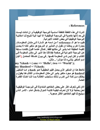 ‫‪: References‬‬
‫اشرنا الى هذه النقطة كنقطة اساسية للبرمجة الوظيفيــة و ان كــانت ليســت‬
‫في حد ذاتها خاصية في البرمجــة الوظيفيــة ال انهـا اليـة تتيـح لنـا امكانيـة‬
‫البرمجة الوظيفية في بعض اللغات الجرائية.‬
‫طيب ما هو الـ ‪ reference‬؟ من اسمه هو اشــارة الــى مكــان المعلومــات.‬
‫بعبارة اخرى يمكننا ان نقول ان المشير او المرجع هو متغير لكنه ل يحمــل‬
‫القيمة الحقيقة انما يشير الى مكانها فقط . كمثال عندما اقــول تكلمنـا سـابقا‬
‫عن البرمجة الجرائية في صفحة 05 فأنا هنا اشير الى مكان المعلومة فــي‬
‫الكتاب و لكن ليس لدي المعلومة نفسها . في بيـرل اضــافة المعامــل  قبــل‬
‫اسم المتغير ينشيء لنا مؤشرا .. مثال:‬
‫;) ’‪my %hash = ( one => ‘Hello’, two => ‘World‬‬
‫;‪my $hashref = %hash‬‬
‫نلحظ هنا ان المتغير الذي يحمل القيم الحقيقيــة هــو ‪ hash‬و امــا المتغيــر‬
‫‪ hashref‬هو مجرد متغير يشير الى مكان المعلومات و الكلم هنا يطول و‬
‫يختلف مــن لغـة الـى اخــرى لـذلك سـنتجنب الطالــة بمــا اننـا اخــذنا الفكـرة‬
‫العامة.‬
‫الن لكي نتعرف اكثر على بعض المفاهيم المتداولة في البرمجــة الوظيفيــة‬
‫نحن بحاجة اول لن نعــرف كيفيــة كتابــة الــدوال بشــكل عــام ، المــر الــذي‬
‫سيتيح لنا فهم المفاهيم الكثر صعوبة .‬

‫/‪http://arabicplg.sourceforge.net‬‬
‫‪Version 1.0 final release‬‬

 