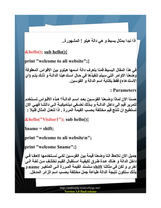 ‫اذا نبدا بمثال بسيط و هي دالة هيلو ! المشهورة..‬
‫{)(‪&hello(); sub hello‬‬
‫};"‪print "welcome to ali website‬‬
‫في هذا المقال البسيط قمنا بتعرف دالة اسمها هيلوو بين القواس المعقوفة‬
‫وضعنا الوامر التي سيتم تنفيذها في حــال اســتدعينا الدالــة و ذلــك يتــم )اي‬
‫الستدعاء( فقط بكتابة اسم الدالة و القوسين.‬
‫‪: Parameters‬‬
‫حسنا الن لماذا وضــعنا القوســين بعــد اســم الدالــة؟ هــذه القــواس تســتخدم‬
‫لتمرير قيم الى داخل الدالــة و بــذلك نضــفي ديناميكيــة الــى دالتنــا فهــي الن‬
‫تستطيع ان تنتج قيم مختلفة بحسب القيمة المررة . اذا لنعدل المثال قليل :‬
‫{)(‪&hello("Visitor1"); sub hello‬‬
‫;‪$name = shift‬‬
‫;"‪print "welcome to ali websiten‬‬
‫};"‪print "welcome $name‬‬
‫جميل الن نلحظ اننا وضعنا قيمة بين القوســين لكــي نســتخدمها لحقــا فــي‬
‫داخل الدالة و هناك عــدة طــرق لكيفيـة اســتقبال القيــم تختلــف مــن لغــة الــى‬
‫اخرى و لكن في مثالنا ‪ shift‬ستسند القيمة المــررة الــى المتغيــر ‪ name‬و‬
‫بذلك ستكون نتيجة الدالة طباعة جمل مختلفة بحسب اسم الزائر المدخل.‬
‫/‪http://arabicplg.sourceforge.net‬‬
‫‪Version 1.0 final release‬‬

 