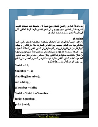 ‫هذه الدالة كما هو واضــح فقــط ترجــع قيمــة 3 ، نلحــظ اننــا اســندنا القيمــة‬
‫المرجعة الى المتغير ‪ number‬و في المر الخير طبعنا قيمة المتغير التي‬
‫في طبيعة الحال ستكون مجرد الرقم 3.‬
‫‪:Scoping‬‬
‫من المور المهمة جدا في البرمجة ما يعـرف بالمـدى او مـدة حيـاة المتغيـر . فـي اغلـب‬
‫لغات البرمجة مدى المتغير محصور بين القـواس المعقوفـة مثل دائرة تكـرار او جملـة‬
‫شرطية او حتى في كائن او في بكج ..ألخ مما يعني ان المتغير خاص بالمنطقـة المعـرف‬
‫بها و ل يمكن استخدامه خارجها، و لكن هناك متغيرات تكون عامة يمكن الوصول اليهــا‬
‫من اماكن متعددة مما يجعلها عرضة للتغيير بشكل مسـتمر ، مـاذا لـو كـان اسـم المتغيـر‬
‫العام هو ذاته اسم المتغير الخاص ستتولد لدينا مشاكل فـي المـدى و نحصـل علـى نتـائج‬
‫ربما تكون غير متوقعة .. لندرس هذا المثال :‬
‫;01 = ‪$total‬‬
‫;21 = ‪$number‬‬
‫;)‪&adding($number‬‬
‫)(‪sub adding‬‬
‫;‪{$number = shift‬‬
‫;‪$total = $total + --$number‬‬
‫;‪}print $number‬‬
‫;‪print $total‬‬

‫/‪http://arabicplg.sourceforge.net‬‬
‫‪Version 1.0 final release‬‬

 
