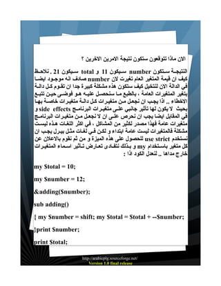 ‫الن ماذا تتوقعون ستكون نتيجة المرين الخرين ؟‬
‫النتيجــة ســتكون ‪ number‬ســيكون 11 و ‪ total‬ســيكون 12 . نلحــظ‬
‫كيف ان قيمة المتغير العام تغيرت لن ‪ number‬صادف انه موجــود ايضــا‬
‫في الدالة الن لنتخيل كيف ستكون هذه مشكلة كبيرة جدا ان تقــوم كــل دالــة‬
‫بتغير المتغيرات العامة ، بالطبع مــا سنحصــل عليــه هــو فوضــى حيــن تتبــع‬
‫الخطاء .. اذا يجــب ان نجعــل مــن متغيــرات كــل دالــة متغيــرات خاصــة بهــا‬
‫بحيث ل يكون لها تأثير جانبي علــى متغيــرات البرنامــج ‪ side effects‬و‬
‫في المقابل ايضا يجب ان نحرص علــى ان ل نجعــل مــن متغيــرات البرنامــج‬
‫متغيرات عامة فهذا مصدر لكثير من المشاكل ، في اكثر اللغــات هــذه ليســت‬
‫مشكلة فالمتغيرات ليست عامة ابتداء و لكــن فـي لغــات مثــل بيـرل يجــب ان‬
‫نستخدم ‪ use strict‬للحصول على هذه الميزة و من ثم نقوم بالعلن عن‬
‫كل متغير باســتخدام ‪ my‬و بــذلك نتفــادى تعــارض تــأثير اســماء المتغيــرات‬
‫خارج مداها .. لنعدل الكود اذا :‬
‫;01 = ‪my $total‬‬
‫;21 = ‪my $number‬‬
‫;)‪&adding($number‬‬
‫)(‪sub adding‬‬
‫;‪{ my $number = shift; my $total = $total + --$number‬‬
‫;‪}print $number‬‬
‫;‪print $total‬‬
‫/‪http://arabicplg.sourceforge.net‬‬
‫‪Version 1.0 final release‬‬

 