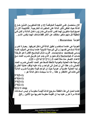 ‫الن سنحصــل علــى النتيجــة المتوقعــة 21 و 01 للمتغيريــن اللــذين خــارج‬
‫الدالة حيث اختفى تأثير الدالة على المتغيــرات الخارجيـة . فالنتيجـة الن ان‬
‫اصبح لدينا متغيرين لهما نفس السم فــي خــارج و داخــل الدالــة و لكــن فــي‬
‫الحقيقة كل منهم متغير مختلف عن الخر فقط صادف انهما بنفس السم .‬
‫العودية ‪: Recursion‬‬
‫العودية هي عندما نستخدم و نطبق الدالة في داخل تعريفها . بعبــارة اخــرى‬
‫الدالة تستدعي نفسهـا. و في البرمجة الشيئية عندما يستدعي الميثود نفسه‬
‫يســمى ‪ .recursive method‬أقــرب مثــال لتوضــيح الفكــرة هــو طريقــة‬
‫حساب الـ ‪ factorial‬لرقم معين و الذي يتــم عــن طريــق ضــرب العــدد مــع‬
‫العداد الصغر منه مثل للعدد 5 ) 1*2*3*4*5( = 521.‬
‫لبرمجة هذه العملية بالعودية نلحظ النمــط هــو العــدد الصــلي ضــرب العــدد‬
‫الصلي-1 و هكذا الى ان نصل الى الواحد و بناء عليه نوقف عملية الطــرح‬
‫و نبدا العملية عكسية و عودية حيث ان الواحد قيمة معلومــة ضــرب الدالــة‬
‫التي كانت في النتظار و هكذا .. اذا ما سيحدث داخل الدالة هو :‬
‫)1-5(‪5*f‬‬
‫)1-4(‪4*f‬‬
‫)1-3(‪3*f‬‬
‫)1-2(‪2*f‬‬
‫‪f(1)=1 stop‬‬
‫عندما نصل الى هذه النقطة سترجع الدالــة قيمــة معلومــة و ليــس اســتدعاء‬
‫للدالة مرة اخرى عليه بما ان القيمة معلومة نضربها مع الثنين ...ألخ.‬

‫/‪http://arabicplg.sourceforge.net‬‬
‫‪Version 1.0 final release‬‬

 