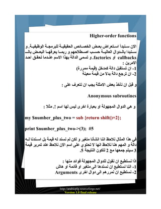 ‫‪Higher-order functions‬‬
‫الن ســنبدأ اســتعراض بعــض الخصــائص الحقيقيــة للبرمجــة الوظيفيــة. و‬
‫ســنبدا بالــدوال العاليــة حســب اصــطلحهم و ربمــا يعرفهــا البعــض بالـــ‬
‫‪ callbacks‬او ‪ .factories‬و تسمى الدالة بهذا السم عنــدما تحقــق احــد‬
‫المرين :‬
‫1- ان تستقبل دالة كمدخل )قيمة ممررة(‬
‫2- ان ترجع دالة بدل من قيمة معينة‬
‫و قبل ان نأخذ بعض المثلة يجب ان نتعرف على :‬
‫‪Anonymous subroutines‬‬
‫و هي الدوال المجهولة او بعبارة اخرى ليس لها اسم !. مثل :‬
‫;}2+)(‪my $number_plus_two = sub {return shift‬‬
‫5# ;)3(>-‪print $number_plus_two‬‬
‫في هذا المثال نلحظ اننا انشأنا متغير و لكن لم نسند له قيمة بل اســندنا لــه‬
‫دالة و المهم هنا نلحظ انها ل تحتوي على اسم الن نلحظ عند تمرير قيمة‬
‫3 سيتم جمعها مع 2 لتكون النتيجة 5.‬
‫اذا نستطيع ان نقول للدوال المجهولة فوائد منها :‬
‫1- اننا نستطيع ان نسندها الى متغير او قائمة او هاش‬
‫2- نستطيع ان نمررهم الى دوال اخرى ‪Arguments‬‬

‫/‪http://arabicplg.sourceforge.net‬‬
‫‪Version 1.0 final release‬‬

 