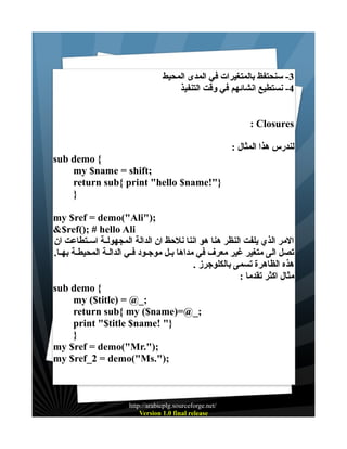 ‫3- سنحتفظ بالمتغيرات في المدى المحيط‬
‫4- نستطيع انشائهم في وقت التنفيذ‬
‫‪: Closures‬‬
‫لندرس هذا المثال :‬
‫{ ‪sub demo‬‬
‫;‪my $name = shift‬‬
‫}"!‪return sub{ print "hello $name‬‬
‫}‬
‫;)"‪my $ref = demo("Ali‬‬
‫‪&$ref(); # hello Ali‬‬
‫المر الذي يلفت النظر هنا هو اننا نلحظ ان الدالة المجهولــة اســتطاعت ان‬
‫تصل الى متغير غير معرف في مداها بــل موجــود فــي الدالــة المحيطــة بهــا.‬
‫هذه الظاهرة تسمى بالكلوجرز .‬
‫مثال اكثر تقدما :‬
‫{ ‪sub demo‬‬
‫;_@ = )‪my ($title‬‬
‫;_@=)‪return sub{ my ($name‬‬
‫}" !‪print "$title $name‬‬
‫}‬
‫;)".‪my $ref = demo("Mr‬‬
‫;)".‪my $ref_2 = demo("Ms‬‬

‫/‪http://arabicplg.sourceforge.net‬‬
‫‪Version 1.0 final release‬‬

 