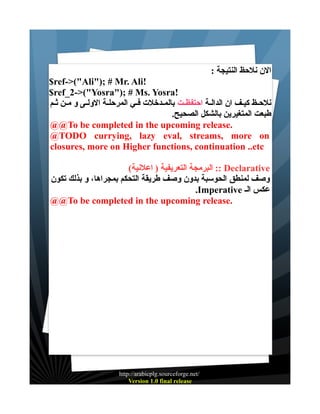 : ‫الن نلحظ النتيجة‬
$ref->("Ali"); # Mr. Ali!
$ref_2->("Yosra"); # Ms. Yosra!
‫نلحــظ كيـف ان الدالـة احتفظـت بالمـدخلت فــي المرحلــة الولــى و مــن ثـم‬
.‫طبعت المتغيرين بالشكل الصحيح‬
@@To be completed in the upcoming release.
@TODO currying, lazy eval, streams, more on
closures, more on Higher functions, continuation ..etc
(‫ :: البرمجة التعريفية ) اعلنية‬Declarative
‫وصف لمنطق الحوسبة بدون وصف طريقة التحكم بمجراها، و بذلك تكون‬
.Imperative ‫عكس الـ‬
@@To be completed in the upcoming release.

http://arabicplg.sourceforge.net/
Version 1.0 final release

 