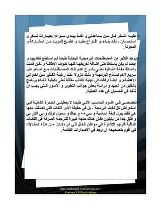 ‫• عليــه اشــكر كــل مــن ســاعدني و اخــذ بيــدي ســواء: بعبــارات شــكر و‬
‫استحســان ، نقــد بنــاء او اقــتراح مفيــد و اطمــح للمزيــد مــن المشــاركة و‬
‫المعونة.‬
‫• يوجد الكثير من المصطلحات البرمجيــة البحتــة طبعــا لــم اســتطع تفاديهــا و‬
‫ايضا لم يكن باستطاعتي اضافة تعريفهــا كلهــا خــوف الطالــة و لكــن قمــت‬
‫باضافة مقالة اضافية تعنــى بشــرح اهــم تلــك المصــطلحات مــع اســتعراض‬
‫سريع لهم نمــاذج البرمجــة و ذلــك نــزول عنــد رغبــة الكــثير مــن اخــواني‬
‫العضاء. و ايضا ارفقت في نهاية الكتاب مقالة تعنى بكيفية انشاء برنامج‬
‫بالقليل من الجهد و دراسة بعض جوانب التطوير و المــور الــتي يجــب ان‬
‫تأخذ في الحسبان في هذه العملية.‬
‫• تخصصــي فــي علــوم الحاســب اللــي طبعــا ل يعطينــي الخــبرة الكافيــة فــي‬
‫استعراض كل لغات البرمجة ، بل في حقيقة المر اللغات التي تعاملت معها‬
‫هي فقط بيرل كلغة اساسية و سي++ و جافا و سمول تولك و بي اتش بي‬
‫و قليل جدا من بايثون فكان هناك حاجة كبيرة للترجمة الصرفة في اللغــات‬
‫الباقية فارجو الشارة الى مواطن الخلل فــي اي مكــان مــن هــذه المقــالت‬
‫كي اقوم بتصحيحه ان وجد في الصدارات القادمة.‬

‫/‪http://arabicplg.sourceforge.net‬‬
‫‪Version 1.0 final release‬‬

 