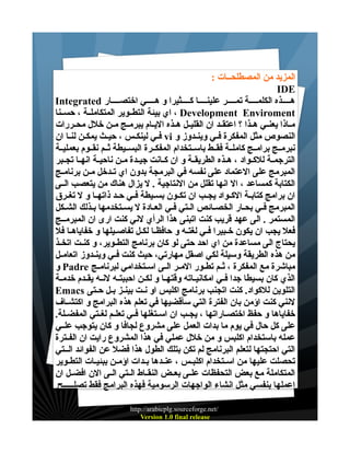 ‫المزيد من المصطلحــات :‬
‫‪IDE‬‬
‫هــــذه الكلمــــة تمــــر علينــــا كــــثيرا و هــــي اختصــــار ‪Integrated‬‬
‫‪ ، Development Enviroment‬اي بيئة التطــوير المتكاملــة ، حســنا‬
‫مــاذا يعنــي هــذا ؟ اعتقــد ان القليــل هــذه اليــام يبرمــج مــن خلل محــررات‬
‫النصوص مثل المفكرة فــي وينــدوز و ‪ vi‬فــي لينكــس ، حيــث يمكــن لنــا ان‬
‫نبرمــج برامــج كاملــة فقــط باســتخدام المفكــرة البســيطة ثــم نقــوم بعمليــة‬
‫الترجمــة للكــواد ، هــذه الطريقــة و ان كــانت جيــدة مــن ناحيــة انهــا تجــبر‬
‫المبرمج على العتماد على نفسه في البرمجة بدون اي تــدخل مــن برنامــج‬
‫الكتابة كمساعد ، ال انها تقلل من النتاجية . ل يزال هناك من يتعصب الــى‬
‫ان برامج كتابــة الكــواد يجــب ان تكــون بســيطة فــي حــد ذاتهــا و ل تغــرق‬
‫المبرمج فـي بحـار الخصــائص الــتي فـي العــادة ل يسـتخدمها بـذلك الشــكل‬
‫المستمر . الى عهد قريب كنت اتبنى هذا الرأي لني كنت ارى ان المبرمــج‬
‫فعل يجب ان يكون خــبيرا فــي لغتــه و حافظــا لكــل تفاصــيلها و خفاياهــا فل‬
‫يحتاج الى مساعدة من اي احد حتى لو كان برنامج التطــوير، و كنــت اتخــذ‬
‫من هذه الطريقة وسيلة لكي اصقل مهارتي، حيث كنت فــي وينــدوز اتعامــل‬
‫مباشرة مع المفكرة ، ثــم تطــور المــر الــى اســتخدامي لبرنامــج ‪ Padre‬و‬
‫الذي كان بسيطا جدا فــي امكانيــاته وقتهــا و لكــن احببتــه لنــه يقــدم خدمــة‬
‫التلوين للكواد. كنت اتجنب برنامج اكلبس او نــت بينــز بــل حــتى ‪Emacs‬‬
‫لنني كنت اؤمن بان الفترة التي سأقضيها في تعلم هذه البرامج و اكتشــاف‬
‫خفاياها و حفظ اختصــاراتها ، يجــب ان اســتغلها فــي تعلــم لغــتي المفضــلة.‬
‫على كل حال في يوم ما بدات العمل على مشروع لجافا و كان يتوجب علــي‬
‫عمله باستخدام اكلبس و من خلل عملي في هذا المشروع رايت ان الفــترة‬
‫التي احتجتها لتعلم البرنامج لم تكن بتلك الطول هذا فضل عن الفوائد الــتي‬
‫تحصلت عليها من اســتخدام اكلبــس ، عنــدها بــدات اؤمــن ببئيــات التطــوير‬
‫المتكاملة مع بعض التحفظات علــى بعــض النقــاط الــتي الــى الن افضــل ان‬
‫اعملها بنفسي مثل انشاء الواجهات الرسومية فهذه البرامج فقط تصلـــــح‬
‫/‪http://arabicplg.sourceforge.net‬‬
‫‪Version 1.0 final release‬‬

 