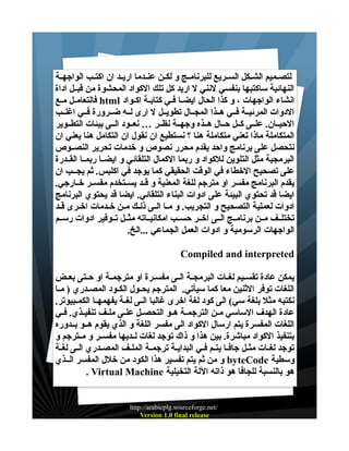 ‫لتصــميم الشــكل الســريع للبرنامــج و لكــن عنــدما اريــد ان اكتــب الواجهــة‬
‫النهائية ساكتبها بنفسي لنني ل اريد كل تلك الكواد المحشوة من قبــل اداة‬
‫انشاء الواجهات ، و كذا الحال ايضــا فــي كتابــة اكــواد ‪ html‬فالتعامــل مــع‬
‫الدوات المرئيــة فــي هــذا المجــال تطويــل ل ارى لــه ضــرورة فــي اغلــب‬
‫الحيــان. علــى كــل حــال هــذه وجهــة نظــر … نعــود الــى بيئات التطــوير‬
‫المتكاملة ماذا تعني متكاملة هنا ؟ نستطيع ان نقول ان التكامل هنا يعني ان‬
‫نتحصل على برنامج واحد يقدم محرر نصوص و خدمات تحرير النصــوص‬
‫البرمجية مثل التلوين للكواد و ربما الكمال التلقائي و ايضــا ربمــا القــدرة‬
‫على تصحيح الخطاء في الوقت الحقيقي كما يوجد في اكلبس. ثم يجــب ان‬
‫يقدم البرنامج مفسر او مترجم للغة المعنية و قــد يســتخدم مفســر خــارجي.‬
‫ايضا قد تحتوي البيئة على ادوات البناء التلقائي. ايضا قد يحتوي البرنامج‬
‫ادوات لعملية التصحيح و التجريب. و مــا الــى ذلــك مــن خــدمات اخــرى قــد‬
‫تختلــف مــن برنامــج الــى اخــر حســب امكانيــاته مثــل تــوفير ادوات رســم‬
‫الواجهات الرسومية و ادوات العمل الجماعي ...الخ.‬
‫‪Compiled and interpreted‬‬
‫يمكن عادة تقســيم لغــات البرمجــة الــى مفســرة او مترجمــة او حــتى بعــض‬
‫اللغات توفر الثنين معا كما سيأتي. المترجم يحــول الكــود المصــدري ) مــا‬
‫نكتبه مثل بلغة سي( الى كود لغة اخرى غالبا الــى لغــة يفهمهــا الكمــبيوتر.‬
‫عادة الهدف الساسي مــن الترجمــة هــو التحصــل علــى ملــف تنفيــذي. فــي‬
‫اللغات المفسرة يتم ارسال الكواد الى مفسر اللغة و الذي يقوم هــو بــدوره‬
‫بتنفيذ الكواد مباشرة. بين هذا و ذاك توجد لغات لــديها مفســر و مــترجم و‬
‫توجد لغــات مثــل جافــا يتــم فــي البدايــة ترجمــة الملــف المصــدري الــى لغــة‬
‫وسطية ‪ byteCode‬و من ثم يتم تفسير هذا الكود من خلل المفسر الــذي‬
‫هو بالنسبة للجافا هو ذاته اللة التخيلية ‪. Virtual Machine‬‬

‫/‪http://arabicplg.sourceforge.net‬‬
‫‪Version 1.0 final release‬‬

 