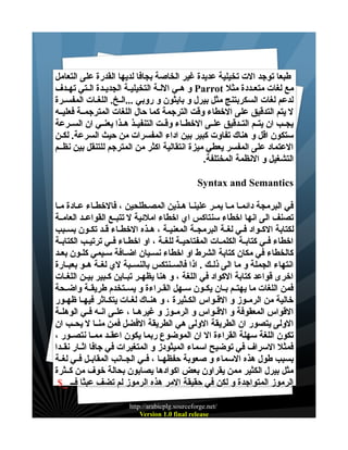 ‫طبعا توجد الت تخيلية عديدة غير الخاصة بجافا لديها القدرة على التعامل‬
‫مع لغات متعـددة مثل ‪ Parrot‬و هـي اللـة التخيليـة الجديـدة الـتي تهـدف‬
‫لدعم لغات السكربتنج مثل بيرل و بايثون و روبي ...الــخ. اللغــات المفســرة‬
‫ل يتم التدقيق على الخطاء وقت الترجمة كما حال اللغات المترجمــة فعليــه‬
‫يجــب ان يتــم التــدقيق علــى الخطــاء وقــت التنفيــذ هــذا يعنــي ان الســرعة‬
‫ستكون اقل و هناك تفاوت كبير بين اداء المفسرات من حيث السرعة. لكــن‬
‫العتماد على المفسر يعطي ميزة انتقالية اكثر من المترجم للتنقل بين نظــم‬
‫التشغيل و النظمة المختلفة.‬
‫‪Syntax and Semantics‬‬
‫في البرمجة دائمـا مـا يمـر علينـا هـذين المصـطلحين ، فالخطـاء عـادة مـا‬
‫تصنف الى انها اخطاء سنتاكس اي اخطاء املئية ل تتبــع القواعــد العامــة‬
‫لكتابة ال كــواد فــي لغــة البرمجــة المعنيــة ، هــذه الخطــاء قــد تكــون بســبب‬
‫اخطاء فــي كتابــة الكلمــات المفتاحيــة للغــة ، او اخطــاء فــي ترتيــب الكتابــة‬
‫كالخطاء في مكان كتابة الشرط او اخطاء نســيان اضــافة ســيمي كلــون بعــد‬
‫انتهاء الجملة و ما الى ذلــك . اذا فالســنتكس بالنســبة لي لغــة هــو بعبــارة‬
‫اخرى قواعد كتابة الكواد في اللغة ، و هنا يظهــر تبــاين كــبير بيــن اللغــات‬
‫فمن اللغات ما يهتــم بــان يكــون ســهل القــراءة و يســتخدم طريقــة واضــحة‬
‫خالية من الرمـوز و القـواس الكـثيرة ، و هنـاك لغـات يتكـاثر فيهـا ظهـور‬
‫القواس المعقوفة و القــواس و الرمــوز و غيرهــا ، علــى انــه فــي الوهلــة‬
‫الولى يتصور ان الطريقة الولى هي الطريقة الفضل فمن منــا ل يحــب ان‬
‫تكون اللغة سهلة القراءة ال ان الموضوع ربما يكون اعقــد ممــا نتصــور ،‬
‫فمثل السراف في توضيح اسماء الميثودز و المتغيرات في جافا اثــار نقــدا‬
‫بسبب طول هذه السماء و صعوبة حفظهــا ، فــي الجــانب المقابــل فــي لغــة‬
‫مثل بيرل الكثير ممن يقراون بعض اكوادها يصابون بحالة خوف من كــثرة‬
‫الرموز المتواجدة و لكن في حقيقة المر هذه الرموز لم تضف عبثا فــ _$‬
‫/‪http://arabicplg.sourceforge.net‬‬
‫‪Version 1.0 final release‬‬

 
