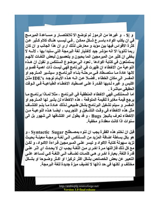 ‫و |$ ، و غيرها من الرموز لم توضع ال للختصــار و مســاعدة المبرمــج‬
‫في ان يكتب اكواده باسـرع شـكل ممكـن . فـي ليسـب هنـاك كلم كـثير عـن‬
‫كثرة القواس فيها بين مؤيد و معارض لذلك ارى ان هذا الجانب و ان كان‬
‫ربما ثانويا ال انه مؤشر جيد لختيار لغة البرمجة التي ستبدا بها ، لنــه ل‬
‫يخفى ان كثير من المبرمجين انما يحبون و يتعصبون لبعض اللغــات لنهــم‬
‫يستمتعون في كتابة اكوادها . نعود الى موضوع السنتكس و نقول ان هــذه‬
‫النوعية من الخطاء ان ظهرت في البرنامج فهي ليست ذات اهمية قصوى‬
‫لنها عادة مــا ستصــطاد فــي مرحلــة بنــاء البرنامــج و سيشــير المــترجم او‬
‫المفسر الى مكان الخطاء . فضــل عــن انــه هــذه اليــام توجــد ‪ IDE's‬مثــل‬
‫اكلبس و غيره لــديها القــدرة علــى اصــطياد الخطــاء الطباعيــة فــي الــوقت‬
‫الحقيقي مباشرة .‬
‫اما السمنتكس فهي الخطاء المنطقية في البرنامج ، مثل لمــاذا برنامــج مــا‬
‫يرجع قيمة مغايرة للقيمة المتوقعة ، هذه الخطاء لن يشير لها المــترجم او‬
‫المفسر و سيتم تشغيل البرنامج بشكل طــبيعي لــذلك عــادة مــا يتــم اكتشــاف‬
‫مثل هذه الخطاء في وقــت التشــغيل و التجريــب ، ايضــا هــذه النوعيــة مــن‬
‫الخطاء تعرف بالبجز ‪ ، Bugs‬و قد يطول امر اكتشافها الى شهور بل الى‬
‫سنوات اذا كانت معقدة و مخفية.‬
‫قبل ان نختم هذه الفقرة يجب ان ننوه بمصــطلح ‪ ، Syntactic Sugar‬و‬
‫هو بكل بساطة اضافة المزيد من الســنتكس الــى لغــة برمجــة معينــة بحيــث‬
‫تزيد سهولة كتابة الكواد و تيسر علــى المــبرمجين قـراءة الكــواد، و لكــن‬
‫مع كل ذلك فازالتها مـرة اخـرى مـن اللغـة يجـب ان ل يحـدث اي اثـر علـى‬
‫قدرة اللغة. بعبارة اخــرى هــي كلمــات تضــاف الــى اللغــة كــي تســاعد علــى‬
‫التعبير عن بعض الخصائص بشكل اكثر تركيزا او اكــثر وضــوحا او بشــكل‬
‫مختلف و لكنها في حد ذاتها ل تضيف ميزة جديدة للغة البرمجة.‬

‫/‪http://arabicplg.sourceforge.net‬‬
‫‪Version 1.0 final release‬‬

 