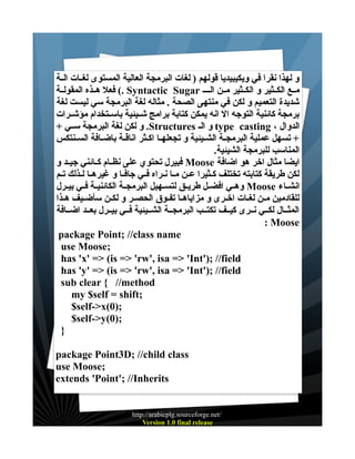 ‫و لهذا نقرا في ويكيبيديا قولهم ) لغات البرمجة العالية المستوى لغــات الــة‬
‫مــع الكــثير و الكــثير مــن الــ ـ ‪ (. Syntactic Sugar‬فعل هــذه المقولــة‬
‫شديدة التعميم و لكن في منتهى الصحة . مثاله لغة البرمجة سي ليست لغة‬
‫برمجة كائنية التوجه ال انه يمكن كتابة برامج شــيئية باســتخدام مؤشــرات‬
‫الدوال ، ‪ type casting‬و الـ ‪ .Structures‬و لكن لغة البرمجة ســي +‬
‫+ تسهل عملية البرمجــة الشــيئية و تجعلهــا اكــثر اناقــة باضــافة الســنتكس‬
‫المناسب للبرمجة الشيئية.‬
‫ايضا مثال اخر هو اضافة ‪ Moose‬فبيرل تحتوي على نظــام كــائني جيــد و‬
‫لكن طريقة كتابته تختلف كــثيرا عــن مــا نــراه فــي جافــا و غيرهــا لــذلك تــم‬
‫انشــاء ‪ Moose‬وهــي افضــل طريــق لتســهيل البرمجــة الكائنيــة فــي بيــرل‬
‫للقادمين مــن لغــات اخــرى و مزاياهــا تفــوق الحصــر و لكــن سأضــيف هــذا‬
‫المثــال لكــي نــرى كيــف تكتــب البرمجــة الشــيئية فــي بيــرل بعــد اضــافة‬
‫‪: Moose‬‬
‫‪package Point; //class name‬‬
‫;‪use Moose‬‬
‫‪has 'x' => (is => 'rw', isa => 'Int'); //field‬‬
‫‪has 'y' => (is => 'rw', isa => 'Int'); //field‬‬
‫‪sub clear { //method‬‬
‫;‪my $self = shift‬‬
‫;)0(‪$self->x‬‬
‫;)0(‪$self->y‬‬
‫}‬
‫‪package Point3D; //child class‬‬
‫;‪use Moose‬‬
‫‪extends 'Point'; //Inherits‬‬

‫/‪http://arabicplg.sourceforge.net‬‬
‫‪Version 1.0 final release‬‬

 