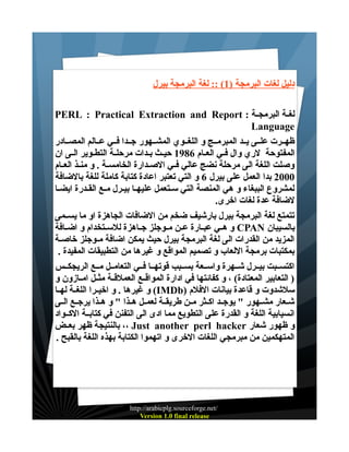 ‫دليل لغات البرمجة )1( :: لغة البرمجة بيرل‬
‫لغــة البرمجــة : ‪PERL : Practical Extraction and Report‬‬
‫‪Language‬‬
‫ظهــرت علــى يــد المبرمــج و اللغــوي المشــهور جــدا فــي عــالم المصــادر‬
‫المفتوحة لري وال فـي العــام 6891 حيــث بـدات مرحلــة التطـوير الــى ان‬
‫وصلت اللغة الى مرحلة نضج عالي فــي الصــدارة الخامســة . و منــذ العــام‬
‫0002 بدا العمل على بيرل 6 و التي تعتبر اعادة كتابة كاملة للغة بالضافة‬
‫لمشروع الببغاء و هي المنصة التي سـتعمل عليهـا بيـرل مــع القـدرة ايضـا‬
‫لضافة عدة لغات اخرى.‬
‫تتمتع لغة البرمجة بيرل بارشيف ضخم من الضافات الجاهزة او ما يســمى‬
‫بالسيبان ‪ CPAN‬و هــي عبــارة عــن مــوجلز جــاهزة للســتخدام و اضــافة‬
‫المزيد من القدرات الى لغة البرمجة بيرل حيث يمكن اضافة مـوجلز خاصـة‬
‫بمكتبات برمجة اللعاب و تصميم المواقع و غيرها من التطبيقات المفيدة .‬
‫اكتســبت بيــرل شــهرة واســعة بســبب قوتهــا فــي التعامــل مــع الريجكــس‬
‫) التعابير المعتادة( ، و كفائتها في ادارة المواقــع العملقــة مثــل امــازون و‬
‫سلشدوت و قاعدة بيانات الفلم )‪ (IMDb‬و غيرها . و اخيــرا اللغــة لهــا‬
‫شــعار مشــهور " يوجــد اكــثر مــن طريقــة لعمــل هــذا " و هــذا يرجــع الــى‬
‫انسيابية اللغة و القدرة على التطويع مما ادى الى التفنن في كتابــة الكــواد‬
‫و ظهور شعار ‪ ،، Just another perl hacker‬بالنتيجة ظهر بعــض‬
‫المتهكمين من مبرمجي اللغات الخرى و اتهموا الكتابة بهذه اللغة بالقبح .‬

‫/‪http://arabicplg.sourceforge.net‬‬
‫‪Version 1.0 final release‬‬

 