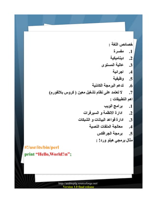 ‫خصائص اللغة :‬
‫1. مفسرة‬
‫2. ديناميكية‬
‫3. عالية المستوى‬
‫4. اجرائية‬
‫5. وظيفية‬
‫6. تدعم البرمجة الكائنية‬
‫7. ل تعتمد على نظام تشغيل معين ) كروس بلتفورم(‬
‫اهم التطبيقات :‬
‫1. برامج الويب‬
‫2. ادارة النظمة و السيرفرات‬
‫3. ادارة قواعد البيانات و الشبكات‬
‫4. معالجة الملفات النصية‬
‫5. برمجة الجرافكس‬
‫مثال برمجي هيلو ورد! :‬
‫‪#!/usr/its/bin/perl‬‬
‫;”‪print “Hello,World!n‬‬

‫/‪http://arabicplg.sourceforge.net‬‬
‫‪Version 1.0 final release‬‬

 