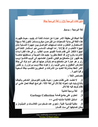 ‫دليل لغات البرمجة )2( :: لغة البرمجة جافا‬
‫لغة البرمجة : ‪Java‬‬
‫لغة الجافا في حقيقة المر عبارة عن امتــداد للغــة الــ ‪ ، oak‬حيــث ظهــرت‬
‫هذه اللغة في بداية التسعينات من قبل صن ميكروسستمز لتكون لغة ســهلة‬
‫الســتعمال و التنقــل و كــانت تســتهدف التواصــل بيــن اجهــزة التســلية مثــل‬
‫اجهزة اللعاب و الـ ‪ . VCR‬اما الهــدف الساســي هــو اســتثمار اللغــة فــي‬
‫اجهزة التلفاز التي تقدم خدمة الفيديو حسب الطلب . و في هذه الفترة بدات‬
‫النترنت بالرواج و قد لحظ مطوروا ‪ oak‬هذه الموجة و مستقبلها خاصــة‬
‫بعد ظهور اول متصفح جرافيكي، فتحول اهتمامهم الى الويب فأنشــؤا ويــب‬
‫رنر و هو عبارة عن متصفح يدعم )اوك(. حينها تم تغير اسم اوك الى جافا‬
‫لتعارض الحقوق و سمي الويب رنر ) هوت جافا ويــب بـراوزر( . و تطــور‬
‫المر لحقا بمشاركة العديد من الشركات و المطورين لتكتسب جافا شــعبية‬
‫و قوة كبيرة .‬
‫خصائص اللغة :‬
‫1. ل تعتمــد علـى نظــام معيــن : حيــث يقـوم الكومبــايلر الخـاص بالجافــا‬
‫بانتاج بايت كود تحوله ‪ JVM‬الى لغة اللة ، فبرامج الجافا تعمل علــى اي‬
‫نظام توجد فيه ‪.JVM‬‬
‫2. لغة برمجة كائنية‬
‫3. تحتوي على جامع قمامة ‪Garbage Collection‬‬
‫4. استايل الكتابة مشابه للسي ++‬
‫5. مكتبة قياسية غنية : تحوي عدد ضــخم مــن الكلســات و الميثــودز و‬
‫يمكن تصنيفها الى ست اقسام:‬
‫/‪http://arabicplg.sourceforge.net‬‬
‫‪Version 1.0 final release‬‬

 