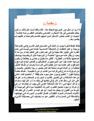 ‫:: مقدمة ::‬
‫• ل اريد ان امثل دور المبرمج المحنك هنا ، فأنا واقعا لست اهل لذلك، و لكـن‬
‫بحكم تخصصي في هذا المجال و اهتمــامي بالجــانب النظــري منــه خاصـة ،‬
‫احببــت ان اكتــب بعــض الســطر لمــن لــديهم اهتمــام بالبرمجــة و لكنهــم لــم‬
‫يقدموا بعد :‬
‫• هناك نقــاط كــثيرة يجــب ان تاخــذ فــي الحســبان قبــل الشــروع فــي تعلــم لغــة‬
‫برمجة، و لكن لحظــت ان المشــكلة الساســية عنــدنا هــي ليســت فــي عــدم‬
‫القدرة على اختيار لغة معينة بل في عدم العزم على التعلم ابتداء. من منا ل‬
‫يحب ان يقال عنــه مبرمــج ؟ خاصــة ان البرمجــة مثــل الرياضــيات يوصــف‬
‫اصحابها بالذكاء و العبقرية . الكثير منا يقــول و يتمنــى و يخطــط ان يكــون‬
‫مبرمجا عندما يقرا عن المبرمجين و المخترقين و قصص نجاح البرامج و‬
‫المواقع و لكن عندما يبدا اول خطــوة فــي الدراســة يعــرف ان هنــاك الكــثير‬
‫ليتعلمه و ان المادة ليست ممتعة كما كان يتصور و يبدا بالشعور بالممــل و‬
‫من ثم يترك ما شرع فــي قراتــه مــن كتــاب او دورة تعليميــة . هنــاك حكمــة‬
‫يابانية تقول " الطموح بدون عمل مجرد حلم يقظة ". شخصيا كنت اعاني‬
‫من هذه المشكلة و هي تكديس الكتــب و الــدورات و المحاضــرات و غيرهــا‬
‫على امل اني ساقراها و اشرع في تعلمها في وقت ما ! و الن لهــا ســنوات‬
‫و لم اقرا منها شي ! اذا هذه المشكلة الولى التي يجب ان نجتازها ! و هي‬
‫ان ندرك ان مجرد تحميل الكتب و الدورات التعليمية سواء في البرمجــة او‬
‫غيرها من الفنون لن يجعل منا شيئا ! بل هو البدء و الصرار في تعلم هذه‬
‫الشياء المملــة و المــواد الثقيلــة و اكمــال الكتــب و الــدورات الــى نهاياتهــا‬
‫بالضــافة الــى الممارســة و التفكيــر هــو مــا يضــيف الــى حصــيلتنا الشــيء‬
‫المفيد.‬

‫/‪http://arabicplg.sourceforge.net‬‬
‫‪Version 1.0 final release‬‬

 