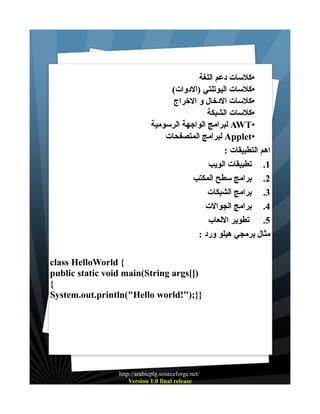 ‫•كلسات دعم اللغة‬
‫•كلسات اليوتلتي )الدوات(‬
‫•كلسات الدخال و الخراج‬
‫•كلسات الشبكة‬
‫•‪ AWT‬لبرامج الواجهة الرسومية‬
‫•‪ Applet‬لبرامج المتصفحات‬
‫اهم التطبيقات :‬
‫1. تطبيقات الويب‬
‫2. برامج سطح المكتب‬
‫3. برامج الشبكات‬
‫4. برامج الجوالت‬
‫5. تطوير اللعاب‬
‫مثال برمجي هيلو ورد :‬
‫{ ‪class HelloWorld‬‬
‫)][‪public static void main(String args‬‬
‫{‬
‫}};)"!‪System.out.println("Hello world‬‬

‫/‪http://arabicplg.sourceforge.net‬‬
‫‪Version 1.0 final release‬‬

 