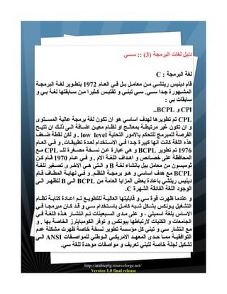 ‫دليل لغات البرمجة )3( :: ســـي‬
‫لغة البرمجة : ‪C‬‬
‫قام دينيس ريتشــي مــن معامــل بــل فــي العــام 2791 بتطــوير لغــة البرمجــة‬
‫المشـهورة جـدا ســي. سـي تبنـي و تقتبـس كـثيرا مـن سـابقتها لغـة بـي و‬
‫سابقات بي :‬
‫‪ CPl‬و ‪..BCPL‬‬
‫‪ CPL‬تم تطويرها لهدف اساسي هو ان تكون لغة برمجة عالية المســتوى‬
‫و ان تكون غير مرتبطــة بمعالــج او نظــام معيــن اضــافة الــى ذلــك ان تتيــح‬
‫الفرصة للمبرمج للتحكم بالمور التحتية ‪ . low level‬و لكن نقطة ضــعف‬
‫هذه اللغة كانت انها كبيرة جــدا فــي الســتخدام لعــدة تطبيقــات. و فــي العــام‬
‫6791 تم تطوير ‪ BCPL‬و هي عبارة عــن نســخة مصـغرة للــ ‪ CPL‬مــع‬
‫المحافظة على خصــائص و اهــداف اللغــة الم . و فــي عــام 0791 قــام كــن‬
‫ثومبسون من معامل بيل بانشاء لغــة ‪ B‬و الــتي هــي الخــرى تصــغير للغــة‬
‫‪ BCPL‬مع هدف اساسي و هــو برمجــة النظــم. و فــي نهايــة المطــاف قــام‬
‫دينيس ريتشي باعادة بعض المزايا العامة من ‪ BCPL‬الــى ‪ B‬لتظهــر الــى‬
‫الوجود اللغة الفائقة الشهرة ‪.C‬‬
‫و عندما ظهرت قوة سي و قابليتها العاليــة للتطويــع تــم اعــادة كتابــة نظــام‬
‫التشغيل يــونكس بشــكل شـبه كامــل باســتخدام سـي و قــد كــان مبرمجــا فــي‬
‫الساس بلغة اسمبلي ، و على مــدى الســبعينات تــم انتشــار هــذه اللغــة فــي‬
‫الجامعات و الكليات لرتباطها بيونكس و توفر الكومبايلرز الخاصة بها . و‬
‫مع انتشار سي و تبني كل مؤسسة تطوير نسخة خاصة ظهرت مشكلة عدم‬
‫التوافقيــة ممــا حــدى المعهــد المريكــي الــوطني للمواصــفات ‪ ANSI‬الــى‬
‫تشكيل لجنة خاصة لتبني تعريف و مواصفات موحدة للغة سي.‬
‫/‪http://arabicplg.sourceforge.net‬‬
‫‪Version 1.0 final release‬‬

 