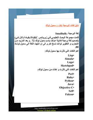 ‫دليل لغات البرمجة )4( :: سمول تولك‬
‫لغة البرمجة :‪Smalltalk‬‬
‫قامت مجموعة البحـث التعليمـي فـي زيروكـس ‪ PARC‬بقيـادة )الن كـي(‬
‫بتصميم لغة برمجة كائنية عرفت باسم سمول تولك 27 . و بعد المزيــد مــن‬
‫التجارب و التطوير توالت نسخ اخرى الى ان انتهت اللغة الى سمول تولــك‬
‫08.‬
‫اهم اللغات التي تأثرت بها سمول تولك:‬
‫•‪Lisp‬‬
‫•‪Simula‬‬
‫•‪Logo‬‬
‫•‪Sketchpad‬‬
‫اهم اللغات التي تأثرت و اخذت من سمول تولك:‬
‫•‪Perl‬‬
‫•‪Ruby‬‬
‫•‪Python‬‬
‫•‪Java‬‬
‫•‪Objective C‬‬
‫•‪Self‬‬
‫•‪Falcon‬‬

‫/‪http://arabicplg.sourceforge.net‬‬
‫‪Version 1.0 final release‬‬

 