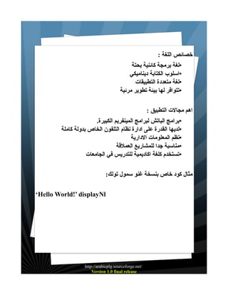 ‫خصائص اللغة :‬
‫•لغة برمجة كائنية بحتة‬
‫•اسلوب الكتابة ديناميكي‬
‫•لغة متعددة التطبيقات‬
‫•تتوافر لها بيئة تطوير مرئية‬
‫اهم مجالت التطبيق :‬
‫•برامج الباتش لبرامج المينفريم الكبيرة.‬
‫•لديها القدرة على ادارة نظام التلفون الخاص بدولة كاملة‬
‫•نظم المعلومات الدارية‬
‫•مناسبة جدا للمشاريع العملقة‬
‫•تستخدم كلغة اكاديمية للتدريس في الجامعات‬
‫مثال كود خاص بنسخة غنو سمول تولك:‬
‫‪‘Hello World!’ displayNl‬‬

‫/‪http://arabicplg.sourceforge.net‬‬
‫‪Version 1.0 final release‬‬

 