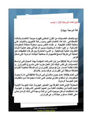 ‫دليل لغات البرمجة )5( :: ليسب‬
‫لغة البرمجة :‪Lisp‬‬
‫مع منتصف الخمسينات من القرن الماضي ظهرت موجــة الهتمــام بالــذكاء‬
‫الصطناعي . نشأ هذا الهتمام الكبير بسبب رغبة اللغــويين بــالتعرف علــى‬
‫معالجة اللغات الطبيعية ، و علماء النفس بسبب محاولة محاكاة المعلومات‬
‫النسانية ، و اخيرا علماء الرياضيات بسبب الرغبة في جعل عمليــة اثبــات‬
‫النظريات عملية اتوماتيكية . و الشيء المشترك بين كل هذه التطبيقات هــو‬
‫الحاجة الى طريقة تسمح للكمبيوترات بمعالجة البيانات الرمزية على شــكل‬
‫قوائم.‬
‫كــانت شــركة ‪ IBM‬مــن اول الشــركات المهتمــة بهــذا المجــال فــي اواســط‬
‫الخمسينات. في نفس الوقت كان العمل جاريـا علـى مشـروع الفـورترن . و‬
‫لغلء تكلفــة اصــدار اول كومبــايلر للفــورتران تــم اضــافة معالجــة القــوائم‬
‫كاضافة مستقلة الى الفورتران عرفت باسم ‪.FLPL‬‬
‫فــي العـام 8591 عمـل جـون ماكـارثي فـي شـركة ‪ IBM‬فـي ادارة بحــوث‬
‫المعلومات. تم استقدام مكارثي ليعمـل علـى انشـاء مجموعـة مـن متطلبـات‬
‫عمل الحوسبة الرمزية.‬
‫المحاولة الولى كانت التفرقة بين التعــابير الجبريــة. هــذه التجربــة الوليــة‬
‫انتجت قائمة من متطلبات اللغــة مـن اهمهــا التعـابير الشـرطية، و العوديـة.‬
‫هذه المتطلبات لم تكن موجــودة فــي اي لغـة برمجــة فـي ذلـك الزمــان حــتى‬
‫اعلى اللغات مستوى حينذاك و هي فورتران.‬

‫/‪http://arabicplg.sourceforge.net‬‬
‫‪Version 1.0 final release‬‬

 